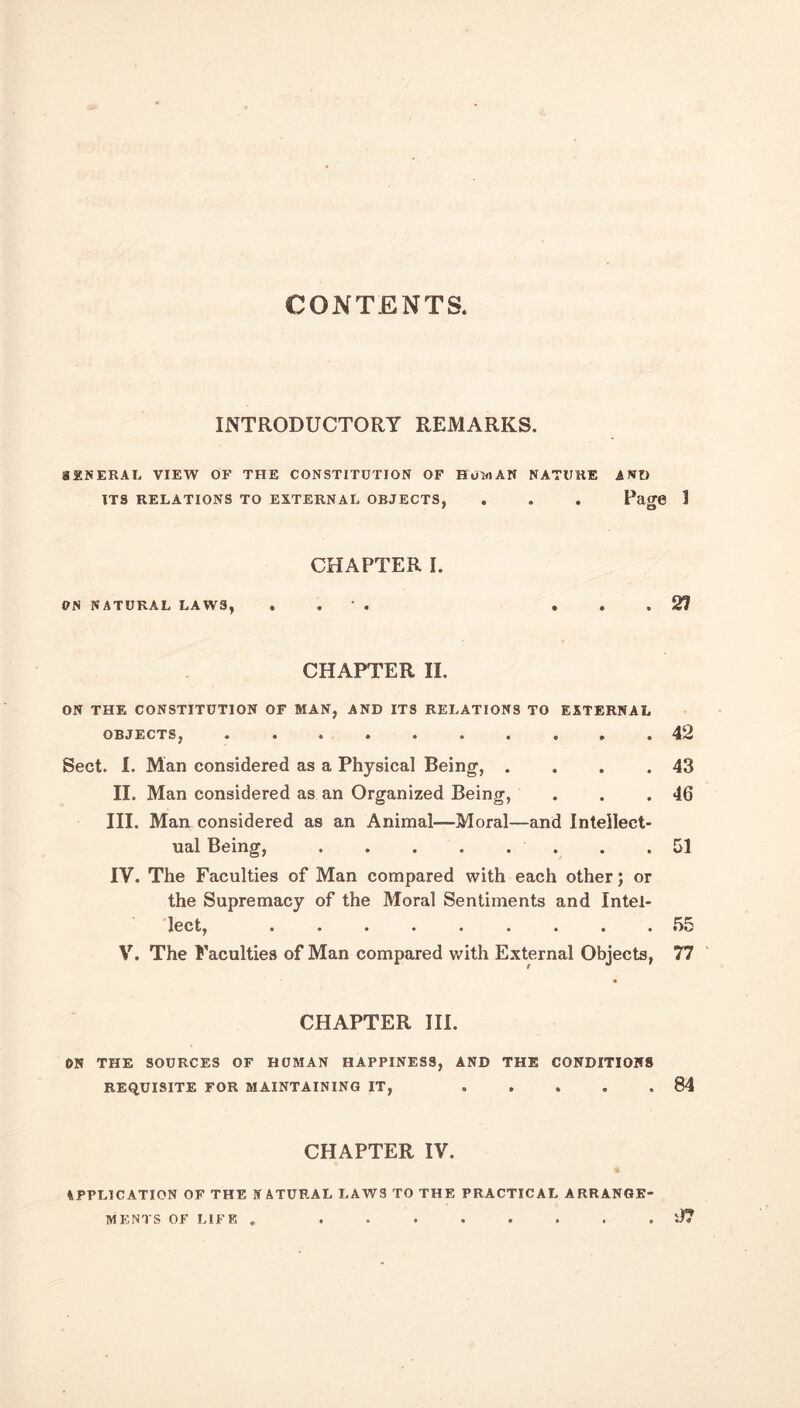 CONTENTS. INTRODUCTORY REMARKS. SEN ERA I. VIEW OF THE CONSTITUTION OF Hum AN NATURE AND ITS RELATIONS TO EXTERNAL OBJECTS, . . . Page 1 ON NATURAL LAWS, CHAPTER I. 27 CHAPTER II. ON THE CONSTITUTION OF MAN, AND ITS RELATIONS TO EXTERNAL OBJECTS, 42 Sect. I. Man considered as a Physical Being, . . . .43 II. Man considered as an Organized Being, . . .46 III. Man considered as an Animal—Moral—and Intellect- ual Being, ........ 51 IV. The Faculties of Man compared with each other; or the Supremacy of the Moral Sentiments and Intel- lect, ......... 55 V. The Faculties of Man compared with External Objects, 77 CHAPTER III. ON THE SOURCES OF HOMAN HAPPINESS, AND THE CONDITIONS REQUISITE FOR MAINTAINING IT, ..... 84 CHAPTER IV. a APPLICATION OF THE NATURAL LAWS TO THE PRACTICAL ARRANGE- . ll? MENTS OF LIFE