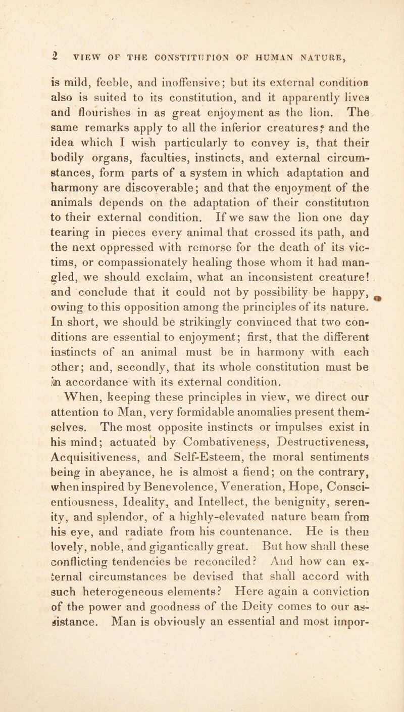 is mild, feeble, and inoffensive; but its external condition also is suited to its constitution, and it apparently lives and flourishes in as great enjoyment as the lion. The same remarks apply to all the inferior creaturesf and the idea which I wish particularly to convey is, that their bodily organs, faculties, instincts, and external circum- stances, form parts of a system in which adaptation and harmony are discoverable; and that the enjoyment of the animals depends on the adaptation of their constitution to their external condition. If we saw the lion one day tearing in pieces every animal that crossed its path, and the next oppressed with remorse for the death of its vic- tims, or compassionately healing those whom it had man- gled, we should exclaim, what an inconsistent creature! and conclude that it could not by possibility be happy, owing to this opposition among the principles of its nature. In short, we should be strikingly convinced that two con- ditions are essential to enjoyment; first, that the different instincts of an animal must be in harmony with each other; and, secondly, that its whole constitution must be *m accordance with its external condition. When, keeping these principles in view, we direct our attention to Man, very formidable anomalies present them- selves. The most opposite instincts or impulses exist in his mind; actuated by Combativeness, Destructiveness, Acquisitiveness, and Self-Esteem, the moral sentiments being in abeyance, he is almost a fiend; on the contrary, when inspired by Benevolence, Veneration, Hope, Consci- entiousness, Ideality, and Intellect, the benignity, seren- ity, and splendor, of a highly-elevated nature beam from his eye, and radiate from his countenance. He is then lovely, noble, and gigantically great. But how shall these conflicting; tendencies be reconciled? And how can ex- CD ternal circumstances be devised that shall accord with such heterogeneous elements? Here again a conviction of the power and goodness of the Deity comes to our as- sistance. Man is obviously an essential and most impor-