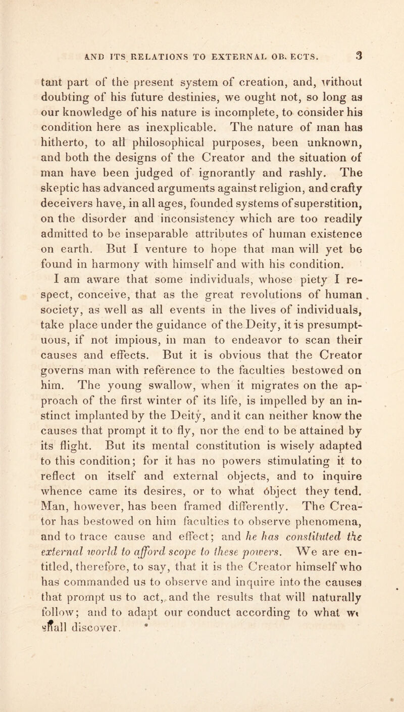 tant part of the present system of creation, and, without doubting of his future destinies, we ought not, so long as our knowledge of his nature is incomplete, to consider his condition here as inexplicable. The nature of man has hitherto, to all philosophical purposes, been unknown, and both the designs of the Creator and the situation of man have been judged of ignorantly and rashly. The skeptic has advanced arguments against religion, and crafty deceivers have, in all ages, founded systems of superstition, on the disorder and inconsistency which are too readily admitted to be inseparable attributes of human existence on earth. But I venture to hope that man will yet bo found in harmony with himself and with his condition. I am aware that some individuals, whose piety I re- spect, conceive, that as the great revolutions of human . society, as well as all events in the lives of individuals, take place under the guidance of the Deity, it is presumpt- uous, if not impious, in man to endeavor to scan their causes and effects. But it is obvious that the Creator governs man with reference to the faculties bestowed on him. The young swallow, when it migrates on the ap- proach of the first winter of its life, is impelled by an in- stinct implanted by the Deity, and it can neither know the causes that prompt it to fly, nor the end to be attained by its flight. But its mental constitution is wisely adapted to this condition; for it has no powers stimulating it to reflect on itself and external objects, and to inquire whence came its desires, or to what object they tend. Man, however, has been framed differently. The Crea- tor has bestowed on him faculties to observe phenomena, and to trace cause and effect; and he has constituted the external world to afford, scope to these powers. We are en- titled, therefore, to say, that it is the Creator himself who has commanded us to observe and inquire into the causes that prompt us to act, and the results that will naturally follow; and to adapt our conduct according to what w« sfiall discover.