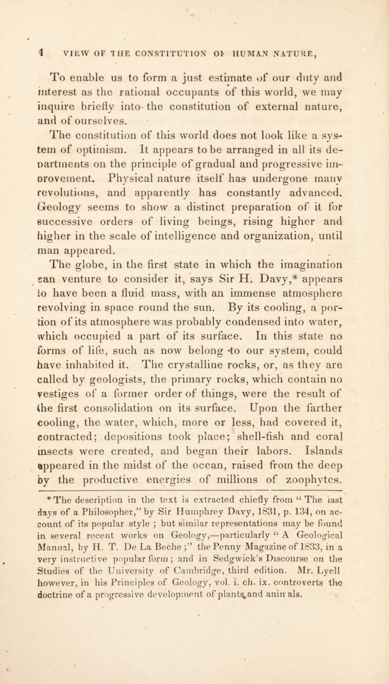 To enable us to form a just estimate of our duty and interest as the rational occupants of this world, we may inquire briefly into- the constitution of external nature, and of ourselves. The constitution of this world does not look like a sys- tem of optimism. It appears to be arranged in all its de- partments on the principle of gradual and progressive im- nrovement. Physical nature itself has undergone many revolutions, and apparently has constantly advanced. Geology seems to show a distinct preparation of it for successive orders of living beings, rising higher and higher in the scale of intelligence and organization, until man appeared. The globe, in the first state in which the imagination can venture to consider it, says Sir H. Davy,* appears lo have been a fluid mass, with an immense atmosphere revolving in space round the sun. By its cooling, a por- tion of its atmosphere was probably condensed into water, which occupied a part of its surface. In this state no forms of life, such as now belong -to our system, could have inhabited it. The crystalline rocks, or, as they are called by geologists, the primary rocks, which contain no vestiges of a former order of things, were the result of the first consolidation on its surface. Upon the farther cooling, the water, which, more or less, had covered it, contracted; depositions took place; shell-fish and coral insects were created, and began their labors. Islands appeared in the midst of the ocean, raised from the deep by the productive energies of millions of zoophytes. * The description in the text is extracted chiefly from “ The last days of a Philosopher,” by Sir Humphrey Davy, 1831, p. 134, on ac- count of its popular style ; but similar representations may be found in several recent works on Geology,—particularly “ A Geological Manual, by H. T. De La Bec-he the Penny Magazine of 1833, in a very instructive popular form; and in Sedgwick’s Discourse on the Studies of the University of Cambridge, third edition. Mr. Lyell however, in his Principles of Geology, vol. i. ch. ix. controverts tho doctrine of a progressive development of plant^and aniirals.