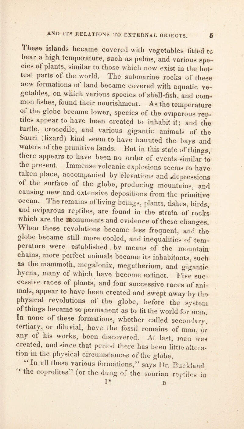 These islands became covered with vegetables fitted tc bear a high temperature, such as palms, and various spe- cies of plants, similar to those which now exist in the hot- test parts of the world. The submarine rocks of these new formations of land became covered with aquatic ve- getables, on which various species of shell-fish, and com- mon fishes, found their nourishment. As the temperature of the globe became lower, species of the oviparous rep- tiles appear to have been created to inhabit it; and the turtle, crocodile, and various gigantic animals of the Sauri (lizard) kind seem to have haunted the bays and waters of the primitive lands. But in this state of things, theie appears to have been no order of events similar to the present. Immense volcanic explosions seems to have taken place, accompanied by elevations and depressions of the surface of the globe, producing mountains, and causing new and extensive depositions from the primitive ocean. The remains of living beings, plants, fishes, birds, und oviparous reptiles, are found in the strata of rocks which are the monuments and evidence of these changes. When these revolutions became less frequent, and”the gloke became still more cooled, and inequalities of tem- perature were established by means of the mountain chains, more perfect animals became its inhabitants, such as the mammoth, megalonix, megatherium, and gigantic hyena, many of which have become extinct. Five suc- cessive races of plants, and four successive races of ani- mals, appear to have been created and swept away by the physical revolutions of the globe, before the system of things became so permanent as to fit the world for man. In none of these formations, whether called secondary, tertiaiy, or diluvial, have the fossil remains of man, or any of his works, been discovered. At last, man was created, and since that period there has been little altera- tion in the physical circumstances of the globe. “In all these various formations,” says Dr. Buckland the coprolites” (or the dung of the saurian reptiles in
