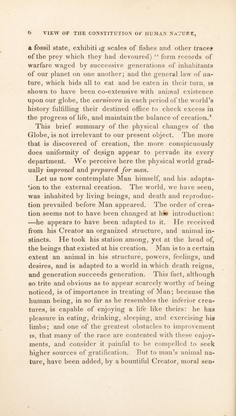 a fossil state, exhibiti lg scales of fishes and other traces of the prey which they had devoured) “ form records of warfare waged by successive generations of inhabitants of our planet on one another; and the general law of na- ture, which bids all to eat and be eaten in their turn, is shown to have been co-extensive with animal existence upon our globe, the carnivora in each period of the world’s history fulfilling their destined office to check excess in the progress of life, and maintain the balance of creation. * This brief summary of the physical changes of the Globe, is not irrelevant to our present object. The more that is discovered of creation, the more conspicuously does uniformity of design appear to pervade its every department. We perceive here the physical world grad- ually improved and prepared for man. Let us now contemplate Man himself, and his adapta- tion to the external creation. The world, we havre seen, was inhabited by living beings, and death and reproduc- tion prevailed before Man appeared. The order of crea- tion seems not to have been changed at his introduction: —he appears to have been adapted to it. He received from his Creator an organized structure, and animal in- stincts. He took his station among, yet at the head of, the beings that existed at his creation. Man is to a certain extent an animal in his structure, powers, feelings, and desires, and is adapted to a world in which death reigns, and generation succeeds generation. This fact, although so trite and obvious as to appear scarcely worthy of being noticed, is of importance in treating of Man; because the human being, in so far as he resembles the inferior crea- tures, is capable of enjoying a life like theirs: he has pleasure in eating, drinking, sleeping, and exercising his limbs; and one of the greatest obstacles to improvement is, that many of the race are contented with these enjoy- ments, and consider it painful to be compelled to seek higher sources of gratification. But to man’s animal na- ture, have been added, by a bountiful Creator, moral sen-