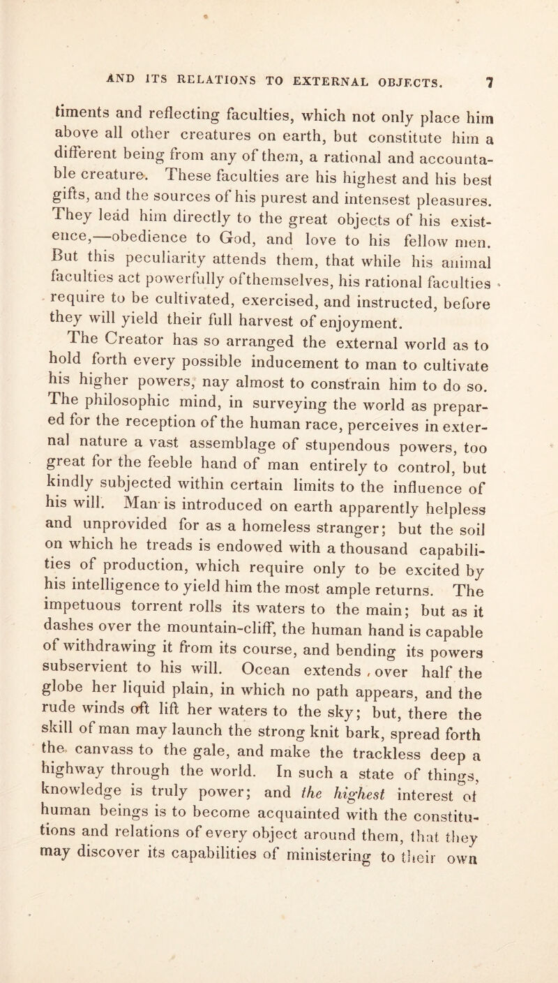 timents and reflecting faculties, which not only place him above all other creatures on earth, but constitute him a different being from any of them, a rational and accounta- ble creature. These faculties are his highest and his best gifts, and the sources of his purest and intensest pleasures. They lead him directly to the great objects of his exist- ence,—obedience to God, and love to his fellow men. But this peculiarity attends them, that while his animal faculties act powerfully ofthemselves, his rational faculties * require to be cultivated, exercised, and instructed, before they will yield their full harvest of enjoyment. mi d J 1 he Cieator has so arranged the external world as to hold forth every possible inducement to man to cultivate his higher powers, nay almost to constrain him to do so. The philosophic mind, in surveying the world as prepar- ed for the reception of the human race, perceives in exter- nal nature a vast assemblage of stupendous powers, too great foi the feeble hand of man entirely to control, but kindly subjected within certain limits to the influence of his will. Man' is introduced on earth apparently helpless and unprovided for as a homeless stranger; but the soil on which he treads is endowed with a thousand capabili- ties of production, which require only to be excited by his intelligence to yield him the most ample returns. The impetuous torrent rolls its waters to the main; but as it dashes over the mountain-cliff, the human hand is capable of withdrawing it from its course, and bending its powers subservient to his will. Ocean extends , over half the globe her liquid plain, in which no path appears, and the rude winds oft lift her waters to the sky; but, there the skill of man may launch the strong knit bark, spread forth the. canvass to the gale, and make the trackless deep a highway through the world. In such a state of things, knowledge is truly power; and the highest interest of human beings is to become acquainted with the constitu- tions and relations of every object around them, that they may discover its capabilities of ministering to their own