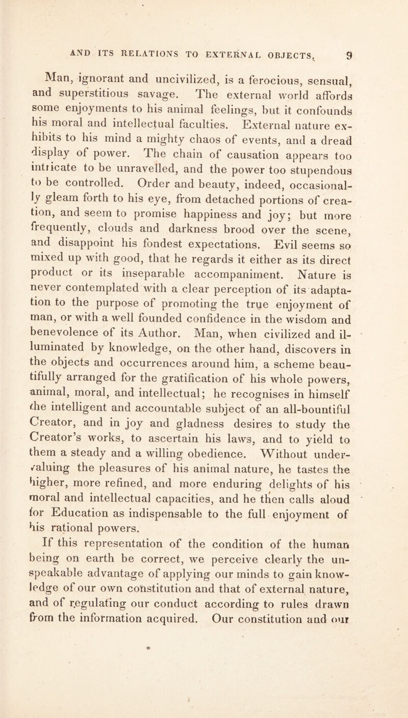 Man, ignorant and uncivilized, is a ferocious, sensual, and superstitious savage. The external world affords some enjoyments to his animal feelings, but it confounds his moral and intellectual faculties. External nature ex- hibits to his mind a mighty chaos of events, and a dread display of power. The chain of causation appears too intricate to be unravelled, and the power too stupendous to be controlled. Order and beauty, indeed, occasional- ly gleam forth to his eye, from detached portions of crea- tion, and seem to promise happiness and joy; but more frequently, clouds and darkness brood over the scene, and disappoint his fondest expectations. Evil seems so mixed up with good, that he regards it either as its direct product or its inseparable accompaniment. Nature is never contemplated with a clear perception of its adapta- tion to the purpose of promoting the true enjoyment of man, or with a well founded confidence in the wisdom and benevolence of its Author. Man, when civilized and il- luminated by knowledge, on the other hand, discovers in the objects and occurrences around him, a scheme beau- tifully arranged for the gratification of his whole powers, animal, moral, and intellectual; he recognises in himself f.he intelligent and accountable subject of an all-bountiful Creator, and in joy and gladness desires to study the Creator’s works, to ascertain his laws, and to yield to them a steady and a willing obedience. Without under- valuing the pleasures of his animal nature, he tastes the higher, more refined, and more enduring delights of his moral and intellectual capacities, and he tlien calls aloud for Education as indispensable to the full enjoyment of his rational powers. If this representation of the condition of the human being on earth be correct, we perceive clearly the un- speakable advantage of applying our minds to gain know- ledge of our own constitution and that of external nature, and of r.egulating our conduct according to rules drawn from the information acquired. Our constitution and our