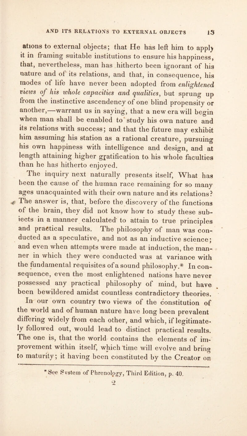 ations to external objects; that He has left him to appty it in framing suitable institutions to ensure his happiness, that, nevertheless, man has hitherto been ignorant of his nature and of its relations, and that, in consequence, his modes of life have never been adopted from enlightened views of his whole capacities and qualities, but sprung up from the instinctive ascendency of one blind propensity or another,—warrant us in saying, that a new era will begin when man shall be enabled to study his own nature and its relations with success; and that the future may exhibit him assuming his station as a rational creature, pursuing his own happiness with intelligence and design, and at length attaining higher gratification to his whole faculties than he has hitherto enjoyed. The inquiry next naturally presents itself, What has been the cause of the human race remaining for so many ages unacquainted with their own nature and its relations? The answer is, that, before the discovery of the functions of the brain, they did not know how to study these sub- iects in a manner calculated’ to attain to true principles and practical results. The philosophy of man was con- ducted as a speculative, and not as an inductive science; and even when attempts were made at induction, the man- ner in which they were conducted was at variance with the fundamental requisites of a sound philosophy.* In con- sequence, even the most enlightened nations have never possessed any practical philosophy of mind, but have been bewildered amidst countless contradictory theories. In our own country two views of the constitution of the world and of human nature have long been prevalent differing widely from each other, and which, if legitimate* ly followed out, would lead to distinct practical results. The one is, that the world contains the elements of im- provement within itself, which time will evolve and bring to maturity; it having been constituted by the Creator on * See Fvstem of Phrenology, Third Edition, p. 40.