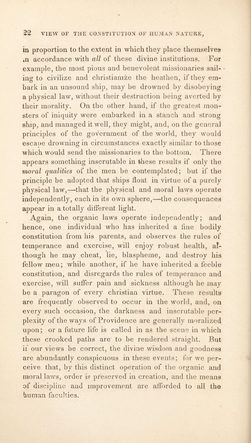 in proportion to the extent in which they place themselves »n accordance with all of these divine institutions. For example, the most pious and benevolent missionaries sail- ing to civilize and christianize the heathen, if they em- bark in an unsound ship, may be drowned by disobeying a physical law, without their destruction being averted by their morality. On the other hand, if the greatest mon- sters of iniquity were embarked in a stanch and strong ship, and managed it well, they might, and, on the general principles of the government of the world, they would escaoe drowning in circumstances exactly similar to those which would send the missionaries to the bottom. There appears something inscrutable in these results if only the moral qualities of the men be contemplated; but if the principle be adopted that ships float in virtue of a purely physical law,—that the physical and moral laws operate independently, each in its own sphere,—the consequences appear in a totally different light. Again, the organic laws operate independently; and hence, one individual who has inherited a fine bodily constitution from his parents, and observes the rules of temperance and exercise, will enjoy robust health, al- though he may cheat, lie, blaspheme, and destroy his fellow men; while another, if he have inherited a feeble constitution, and disregards the rules of temperance and exercise, will suffer pain and sickness although he may be a paragon of every Christian virtue. These results are frequently observed to occur in the world, and, on every such occasion, the darkness and inscrutable per- plexity of the ways of Providence are generally moralized upon; or a future life is called in as the scene in which these crooked paths are to be rendered straight. But if our views be correct, the divine wisdom and goodness are abundantly conspicuous in these events; for we per- ceive that, by this distinct operation of the organic and moral laws, order is preserved in creation, and the means of discipline and improvement are afforded to all the human faculties.