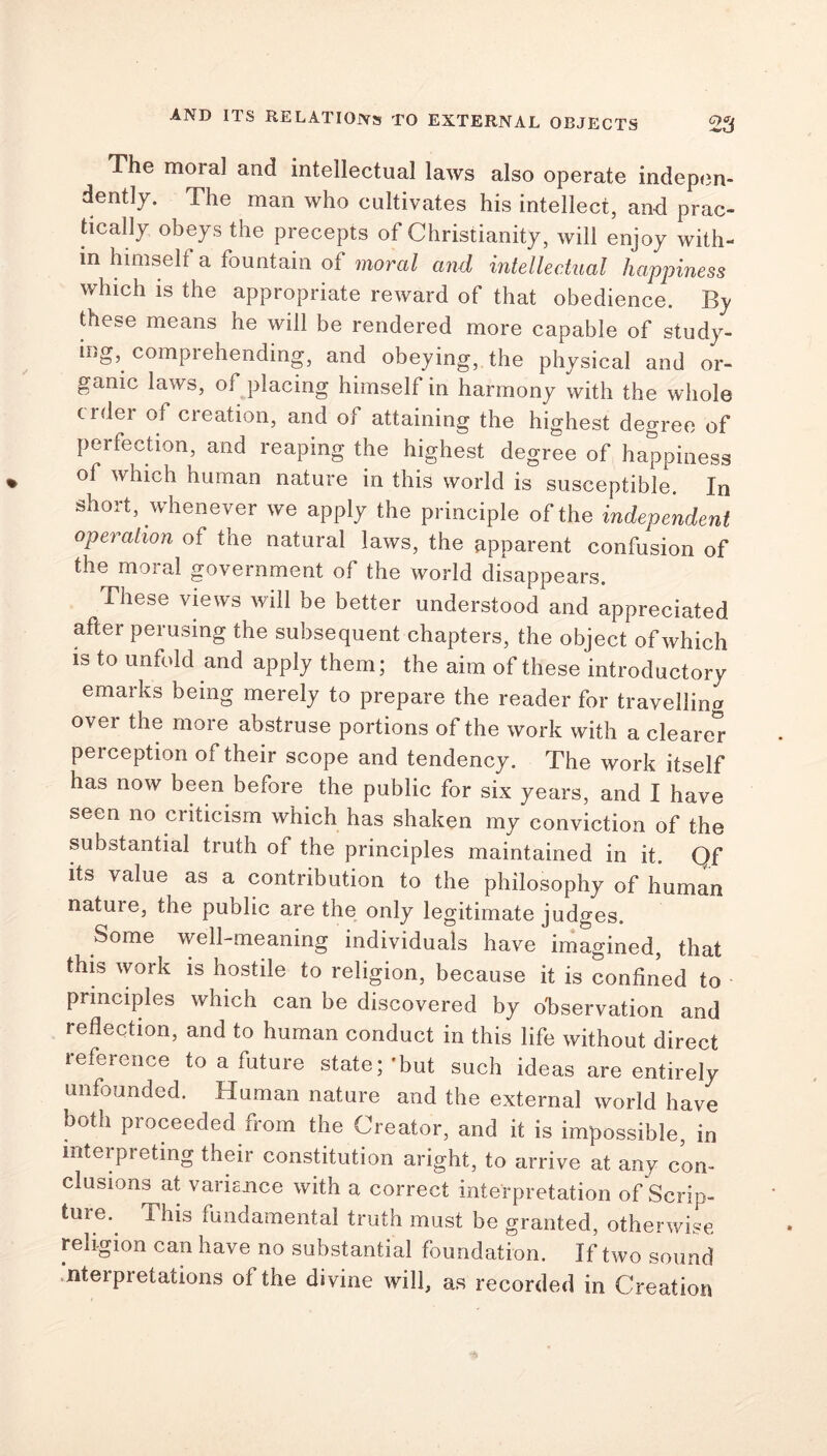 The moral and intellectual laws also operate indepen- dently. The man who cultivates his intellect, and prac- tically obeys the precepts of Christianity, will enjoy with- in himself a fountain of moral and intellectual happiness which is the appropriate reward of that obedience. By these means he will be rendered more capable of study- ing, comprehending, and obeying, the physical and or- ganic laws, of placing himself in harmony with the whole crder of creation, and of attaining the highest degree of perfection, and reaping the highest degree of happiness of which human nature in this world is susceptible. In short, whenever we apply the principle of the independent operation of the natural laws, the apparent confusion of the moral government of the world disappears. These views will be better understood and appreciated after perusing the subsequent chapters, the object of which is to unfold and apply them; the aim of these introductory emarks being merely to prepare the reader for travelling over the more abstruse portions of the work with a cleared perception of their scope and tendency. The work itself has now been before the public for six years, and I have seen no criticism which has shaken my conviction of the substantial truth of the principles maintained in it. Qf its value as a contribution to the philosophy of human natuie, the public are the only legitimate judges. Some well-meaning individuals have imagined, that this work is hostile to religion, because it is confined to principles which can be discovered by observation and reflection, and to human conduct in this life without direct reference to a future state;'but such ideas are entirely unfounded. Human nature and the external world have both proceeded from the Creator, and it is impossible, in interpreting their constitution aright, to arrive at any con- clusions at variance with a correct interpretation of Scrip- ture. This fundamental truth must be granted, otherwise religion can have no substantial foundation. If two sound interpretations of the divine will, as recorded in Creation