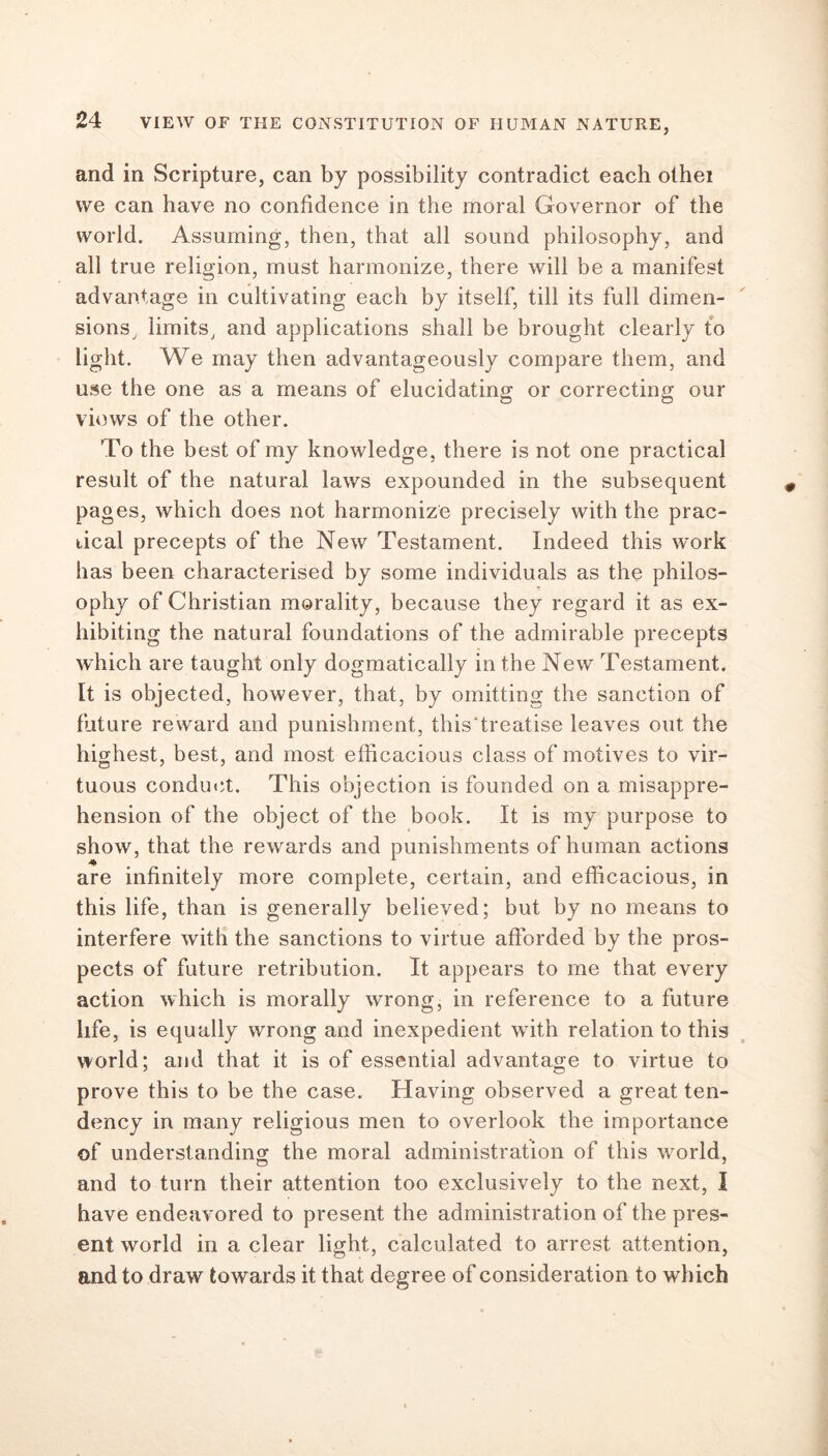 and in Scripture, can by possibility contradict each othei we can have no confidence in the moral Governor of the world. Assuming, then, that all sound philosophy, and all true religion, must harmonize, there will be a manifest advantage in cultivating each by itself, till its full dimen- sions, limits, and applications shall be brought clearly to light. We may then advantageously compare them, and use the one as a means of elucidating or correcting our views of the other. To the best of my knowledge, there is not one practical result of the natural laws expounded in the subsequent pages, which does not harmonize precisely with the prac- tical precepts of the New Testament. Indeed this work has been characterised by some individuals as the philos- ophy of Christian morality, because they regard it as ex- hibiting the natural foundations of the admirable precepts which are taught only dogmatically in the New Testament. It is objected, however, that, by omitting the sanction of future reward and punishment, this'treatise leaves out the highest, best, and most efficacious class of motives to vir- tuous conduct. This objection is founded on a misappre- hension of the object of the book. It is my purpose to show, that the rewards and punishments of human actions are infinitely more complete, certain, and efficacious, in this life, than is generally believed; but by no means to interfere with the sanctions to virtue afforded by the pros- pects of future retribution. It appears to me that every action which is morally wrong, in reference to a future life, is equally wrong and inexpedient with relation to this world; and that it is of essential advantage to virtue to prove this to be the case. Having observed a great ten- dency in many religious men to overlook the importance of understanding the moral administration of this world, O 7 and to turn their attention too exclusively to the next, I have endeavored to present the administration of the pres- ent world in a clear light, calculated to arrest attention, and to draw towards it that degree of consideration to which