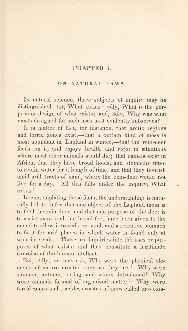 CHAPTER l. ON NATURAL LAWS In natural science, three subjects of inquiry may be distinguished. 1st, What exists? 2dly, What is the pur- pose or design of what exists; and, 3dly, Why was what exists designed for such uses as it evidently subserves? It is matter of fact, for instance, that arctic regions and torrid zones exist,—that a certain kind of moss is most abundant in Lapland in winter,—that the rein-deer feeds on it, and enjoys health and vigor in situations where most other animals would die; that camels exist in Africa, that they have broad hoofs, and stomachs fitted to retain water for a length of time, and that they flourish amid arid tracts of sand, where the rein-deer would not live for a day. All this falls under the inquiry, What exists? In contemplating these facts, the understanding is natu- rally led to infer that one object of the Lapland moss is to feed the rein-deer, and that one purpose of the deer is to assist man: and that broad feet have been given to the camel to allow it to walk on sand, and a retentive stomach to fit it for arid places in which water is found only at wide intervals. These are inquiries into the uses or pur- poses of what exists; and they constitute a legitimate exercise of the human 'ntellect. Rut, 3dly, ve mav ask, Why were the physical ele- ments of nature created sucn as they are? Why were summer, autumn, spring, and winter introduced? Why were animals formed of organized matter? Why were torrid zones and trackless wastes of snow called into exis-