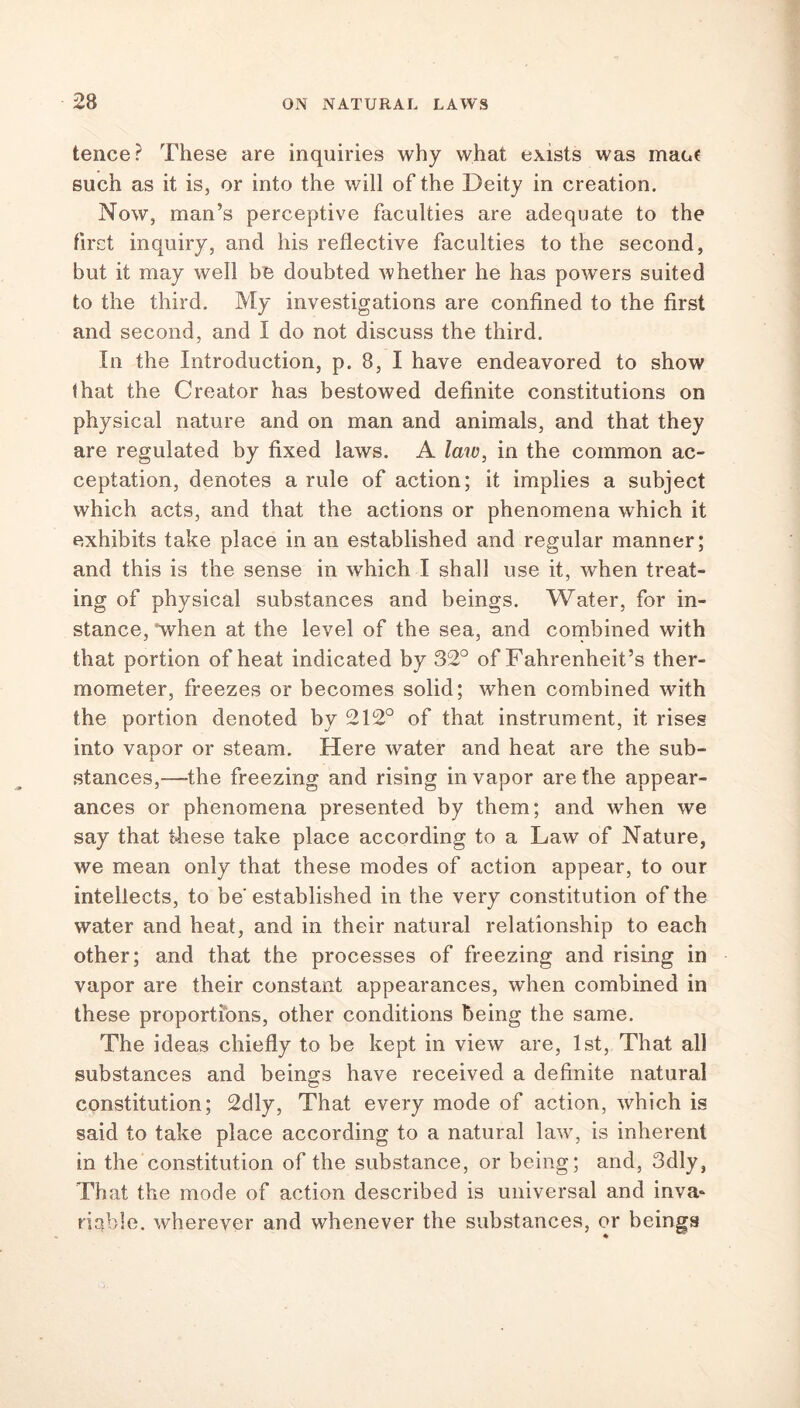 tence? These are inquiries why what exists was mact such as it is, or into the will of the Deity in creation. Now, man’s perceptive faculties are adequate to the first inquiry, and his reflective faculties to the second, but it may well be doubted whether he has powers suited to the third. My investigations are confined to the first and second, and I do not discuss the third. In the Introduction, p. 8, I have endeavored to show that the Creator has bestowed definite constitutions on physical nature and on man and animals, and that they are regulated by fixed laws. A law, in the common ac- ceptation, denotes a rule of action; it implies a subject which acts, and that the actions or phenomena which it exhibits take place in an established and regular manner; and this is the sense in which I shall use it, when treat- ing of physical substances and beings. Water, for in- stance, when at the level of the sea, and combined with that portion of heat indicated by 32° of Fahrenheit’s ther- mometer, freezes or becomes solid; when combined with the portion denoted by 212° of that instrument, it rises into vapor or steam. Here water and heat are the sub- stances,—-the freezing and rising in vapor are the appear- ances or phenomena presented by them; and when we say that these take place according to a Law of Nature, we mean only that these modes of action appear, to our intellects, to be' established in the very constitution of the water and heat, and in their natural relationship to each other; and that the processes of freezing and rising in vapor are their constant appearances, when combined in these proportions, other conditions being the same. The ideas chiefly to be kept in view are, 1st, That all substances and beings have received a definite natural constitution; 2dly, That every mode of action, which is said to take place according to a natural law, is inherent in the constitution of the substance, or being; and, 3dly, That the mode of action described is universal and inva- riable. wherever and whenever the substances, or beings