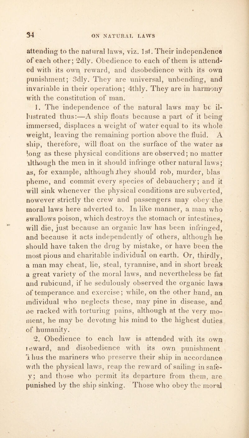 attending to the natural laws, viz. 1st. Their independence of each other; 2dly. Obedience to each of them is attend- ed with its own reward, and disobedience with its own punishment; 3dly. They are universal, unbending, and invariable in their operation; 4thly. They are in harmony with the constitution of man. 1. The independence of the natural laws may be il- lustrated thus:—A ship floats because a part of it being immersed, displaces a weight of water equal to its whole weight, leaving the remaining portion above the fluid. A ship, therefore, will float on the surface of the water as long as these physical conditions are observed; no matter ilthough the men in it should infringe other natural laws; as, for example, although .they should rob, murder, bias pheme, and commit every species of debauchery; and it will sink whenever the physical conditions are subverted, nowever strictly the crew and passengers may obey the moral laws here adverted to. In like manner, a man who swallows poison, which destroys the stomach or intestines, will die, just because an organic law has been infringed, and because it acts independently of others, although he should have taken the drug by mistake, or have been the most pious and charitable individual on earth. Or, thirdly, a man may cheat, lie, steal, tyrannise, and in short break a great variety of the moral laws, and nevertheless be fat and rubicund, if he sedulously observed the organic laws of temperance, and exercise; while, on the other hand, an individual who neglects these, may pine in disease, and oe racked with torturing pains, although at the very mo- ment, he may be devoting his mind to the highest duties of humanity. 2. Obedience to each law is attended with its own icward, and disobedience with its own punishment '1 hus the mariners who preserve their ship in accordance with the physical laws, reap the reward of sailing in safe- ty; and those who permit its departure from them, are punished by the ship sinking. Those who obey the moral