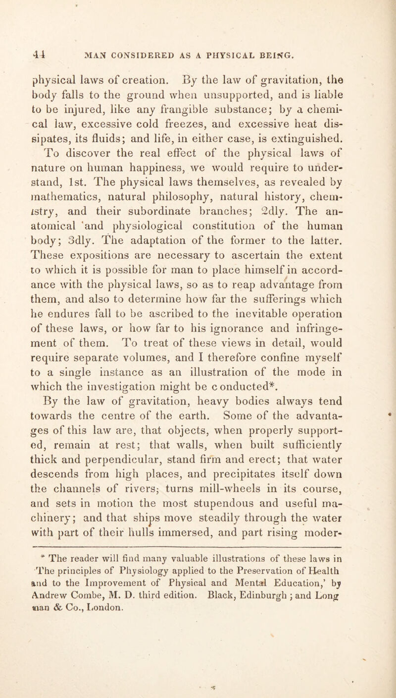physical laws of creation. By the law of gravitation, the body falls to the ground when unsupported, and is liable to be injured, like any frangible substance; by a chemi- cal law, excessive cold freezes, and excessive heat dis- sipates, its fluids; and life, in either case, is extinguished. To discover the real effect of the physical laws of nature on human happiness, we would require to under- stand, 1st. The physical laws themselves, as revealed by mathematics, natural philosophy, natural history, chem- istry, and their subordinate branches; 2dly. The an- atomical 'and physiological constitution of the human body; 3dly. The adaptation of the former to the latter. These expositions are necessary to ascertain the extent to which it is possible for man to place himself in accord- ance with the physical laws, so as to reap advantage from them, and also to determine how far the sufferings which he endures fall to be ascribed to the inevitable operation of these laws, or how far to his ignorance and infringe- ment of them. To treat of these views in detail, would require separate volumes, and I therefore confine myself to a single instance as an illustration of the mode in which the investigation might be c onducted*. By the law of gravitation, heavy bodies always tend towards the centre of the earth. Some of the advanta- ges of this law are, that objects, when properly support- ed, remain at rest; that walls, when built sufficiently thick and perpendicular, stand firm and erect; that water descends from high places, and precipitates itself down the channels of rivers; turns mill-wheels in its course, and sets in motion the most stupendous and useful ma- chinery; and that ships move steadily through the water with part of their hulls immersed, and part rising moder* * The reader will find many valuable illustrations of these laws in The principles of Physiology applied to the Preservation of Health and to the Improvement of Physical and Mental Education,’ by Andrew Combe, M. D. third edition. Black, Edinburgh ; and Long sian & Co., London.