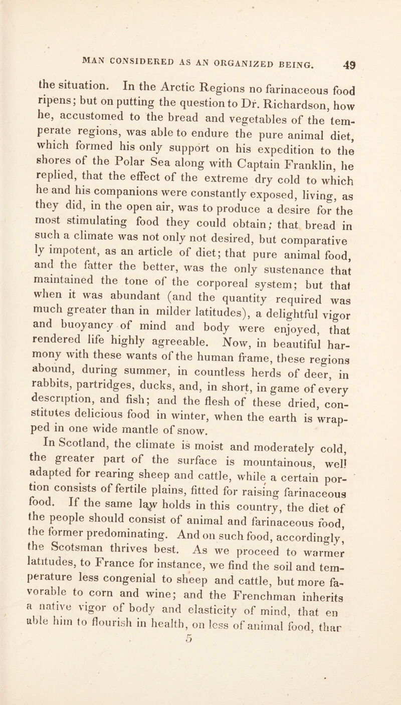 the situation. In the Arctic Regions no farinaceous food ripens; but on putting the question to Dr. Richardson, how he, accustomed to the bread and vegetables of the tem- perate regions, was able to endure the pure animal diet, which formed his only support on his expedition to the shores of the Polar Sea along with Captain Franklin, he replied, that the effect of the extreme dry cold to which he and his companions were constantly exposed, living, as they did, in the open air, was to produce a desire for the most stimulating food they could obtain; that bread in such a climate was not only not desired, but comparative ly impotent, as an article of diet; that pure animal food, and the fatter the better, was the only sustenance that maintained the tone of the corporeal system; but that when it was abundant (and the quantity required was much greater than in milder latitudes), a delightful vigor and buoyancy of mind and body were enjoyed, that rendered life highly agreeable. Now, in beautiful har- mony with these wants of the human frame, these regions abound, during summer, in countless herds of deer, in rabbits, partridges, ducks, and, in short, in game of every description, and fish; and the flesh of these dried, con- stitutes delicious food in winter, when the earth is wrap- ped in one wide mantle of snow. In Scotland, the climate is moist and moderately cold, the greater part of the surface is mountainous, well adapted for rearing sheep and cattle, while a certain por- tion consists of fertile plains, fitted for raising farinaceous food. If the same lay^ holds in this country, the diet of fhe people should consist of animal and farinaceous food, the former predominating. And on such food, accordingly’ the Scotsman thrives best. As we proceed to warmer latitudes, to Franee for instance, we find the soil and tem- perature less congenial to sheep and cattle, but more fa- vorable to corn and wine; and the Frenchman inherits a native vigor of body and elasticity of mind, that en able him to flourish in health, on less of animal food, than r- o