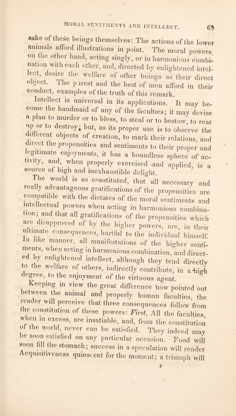 sake of these beings themselves: The actions of the lower animals afford illustrations in point. The moral powers on the other hand, acting singly, or in harmonious combi- nation with each other, and, directed by enlightened intel- lect, desire the welfare of other beings as their direct object. The p irest and the best of men afford in their conduct, examples of the truth of this remark. Intellect is universal in its applications. It may be- come the handmaid of any of the faculties; it may devise a plan to murder or to bless, to steal or to bestow, to rear ■ip or to destroy; but, as its proper use is to observe the different objects of creation, to mark their relations, and dnect the propensities and sentiments to their proper and legitimate enjoyments, it has a boundless sphere of ac- tivity, and, when properly exercised -and applied, is a source of high and inexhaustible delight. The world is so constituted, that” all necessary and y a vantageous giatihcations of the propensities are compatible with the dictates of the moral sentiments and intellectual powers when acting in harmonious combina- tion; and that all gratifications of the propensities which are disapproved of by the higher powers, are, in their i.timate consequences, hurtful to the individual himself, in like manner, all manifestations of the limber senti- ments, when acting in harmonious combination,°and direct- ed by enlightened intellect, although they tend directly to the welfare of others, indirectly contribute, in a-high degree, to the enjoyment of the virtuous ao-ent Keeping in view the great difference how pointed out between the animal and properly human faculties, the leader will perceive that three consequences follow from e constitution of these powers: First, All the faculties When in excess, are insatiable, and, from the constitution , the world, never can be satisfied. They indeed may be soon satisfied on any particular occasion. Food will soon fill the stomach; success in a speculation will render cquisitiveness quiescent for the moment; a triumph will