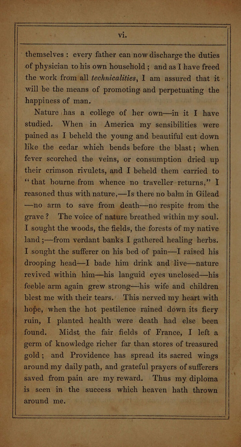 of physician to his own household ; and as I have freed the work from all technicalities, I am assured that it - will be the means of promoting and perpetuating the happiness of man. Nature ,has a eollege of her own—in it I have studied. When in America my sensibilities were pained as I beheld the young and beautiful cut down like the cedar which bends before the blast; when fever scorched the veins, or consumption dried up their crimson rivulets, and I beheld them carried to reasoned thus with nature ,—lIs there no balm in Gilead —no arm to save from death—no respite from the grave? The voice of nature breathed within my soul. I sought the woods, the fields, the forests of my native land ;—from verdant banks I gathered healing herbs. I sought the sufferer on his bed of pain—I raised his drooping head—I bade him drink and ‘live—nature blest me with their tears. This nerved my heart with hope, when the hot pestilence rained down its fiery gold; and Providence has spread its sacred wings around my daily path, and grateful prayers of sufferers around me.