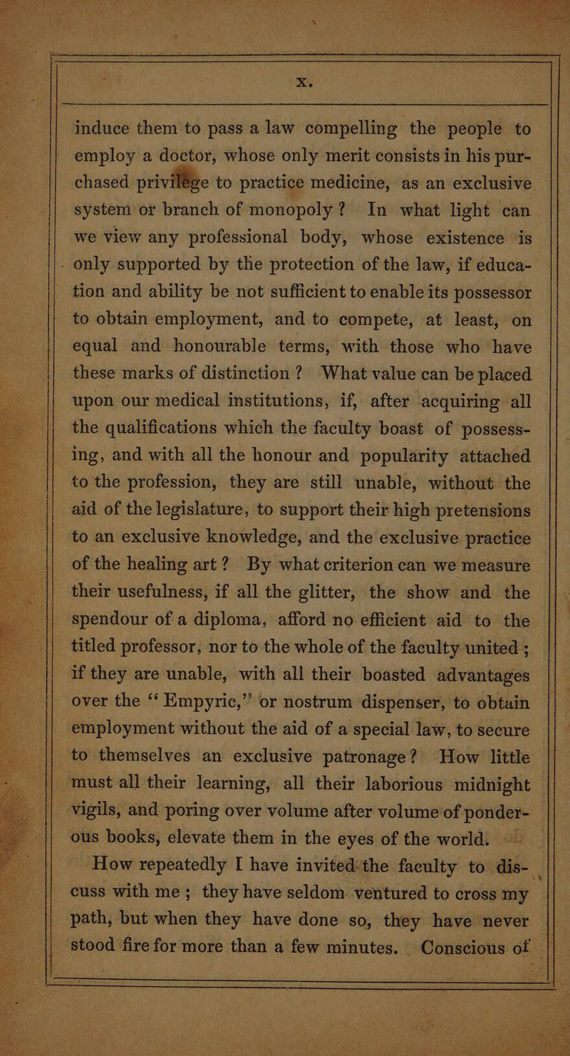 induce them to pass a law compelling the people to employ a doctor, whose only merit consists in his pur- chased privilége to practice medicine, as an exclusive system or branch of monopoly? In what light can we view any professional body, whose existence is - only supported by the protection of the law, if educa- tion and ability be not sufficient to enable its possessor to obtain employment, and to compete, at least, on equal and honourable terms, with those who have these marks of distinction 2? What value can be placed upon our medical institutions, if, after acquiring all the qualifications which the faculty boast of possess- ing, and with all the honour and popularity attached to the profession, they are still unable, without the aid of the legislature, to support their high pretensions to an exclusive knowledge, and the exclusive practice of the healing art? By what criterion can we measure their usefulness, if all the glitter, the show and the || spendour of a diploma, afford no efficient aid to the | titled professor, nor to the whole of the faculty united ; if they are unable, with all their boasted advantages over the ‘‘ Empyric,” or nostrum dispenser, to obtain employment without the aid of a special law, to secure — to themselves an exclusive patronage? How little vigils, and poring over volume after volume of ponder- ous books, elevate them in the eyes of the world. How repeatedly I have invited:the faculty to dis- cuss with me; they have seldom ventured to cross my path, but when they have done so, they have never || stood fire for more than a few minutes. Conscious of |