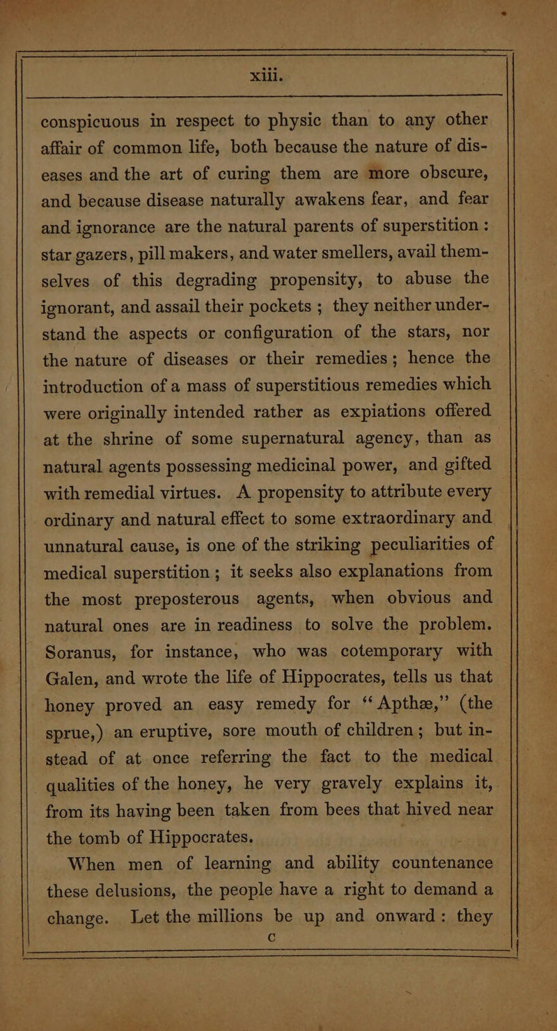 conspicuous in respect to physic than to any other affair of common life, both because the nature of dis- eases and the art of curing them are more obscure, and because disease naturally awakens fear, and fear and ignorance are the natural parents of superstition : star gazers, pill makers, and water smellers, avail them- selves of this degrading propensity, to abuse the ignorant, and assail their pockets ; they neither under- stand the aspects or configuration of the stars, nor introduction of a mass of superstitious remedies which were originally intended rather as expiations offered with remedial virtues. A propensity to attribute every ordinary and natural effect to some extraordinary and unnatural cause, is one of the striking peculiarities of medical superstition ; it seeks also explanations from the most preposterous agents, when obvious and natural ones are in readiness to solve the problem. Soranus, for instance, who was cotemporary with Galen, and wrote the life of Hippocrates, tells us that honey proved an easy remedy for ‘‘ Apthz,” (the sprue,) an eruptive, sore mouth of children; but in- stead of at once referring the fact to the medical from its having been taken from bees that hived near the tomb of Hippocrates. . When men of learning and ability countenance these delusions, the people have a right to demand a change. Let the millions be up and onward: they c