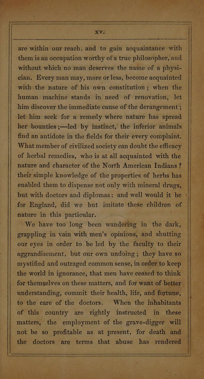 are within our reach, and to gain acquaintance with them is an occupation worthy of a true philosopher, and without which no man deserves the name of a physi- cian. Kvery man may, more or less, become acquainted with the nature of his own constitution ; when the human machine stands in need of renovation, let him discover the immediate cause of the derangement ; let him seek for a remedy where nature has spread her bounties;—led by instinct, the inferior animals find an antidote in the fields for their every complaint. What member of civilized society can doubt the efficacy nature and character of the North American Indians ? but with doctors and diplomas: and well would it be for England, did we but imitate these children of nature in this particular. We have too long been wandéring in the dare aggrandisement, but our own undoing; they have so understanding, commit their health, life, and fortune, of this country are rightly instructed in_ these matters, the employment of the grave-digger will