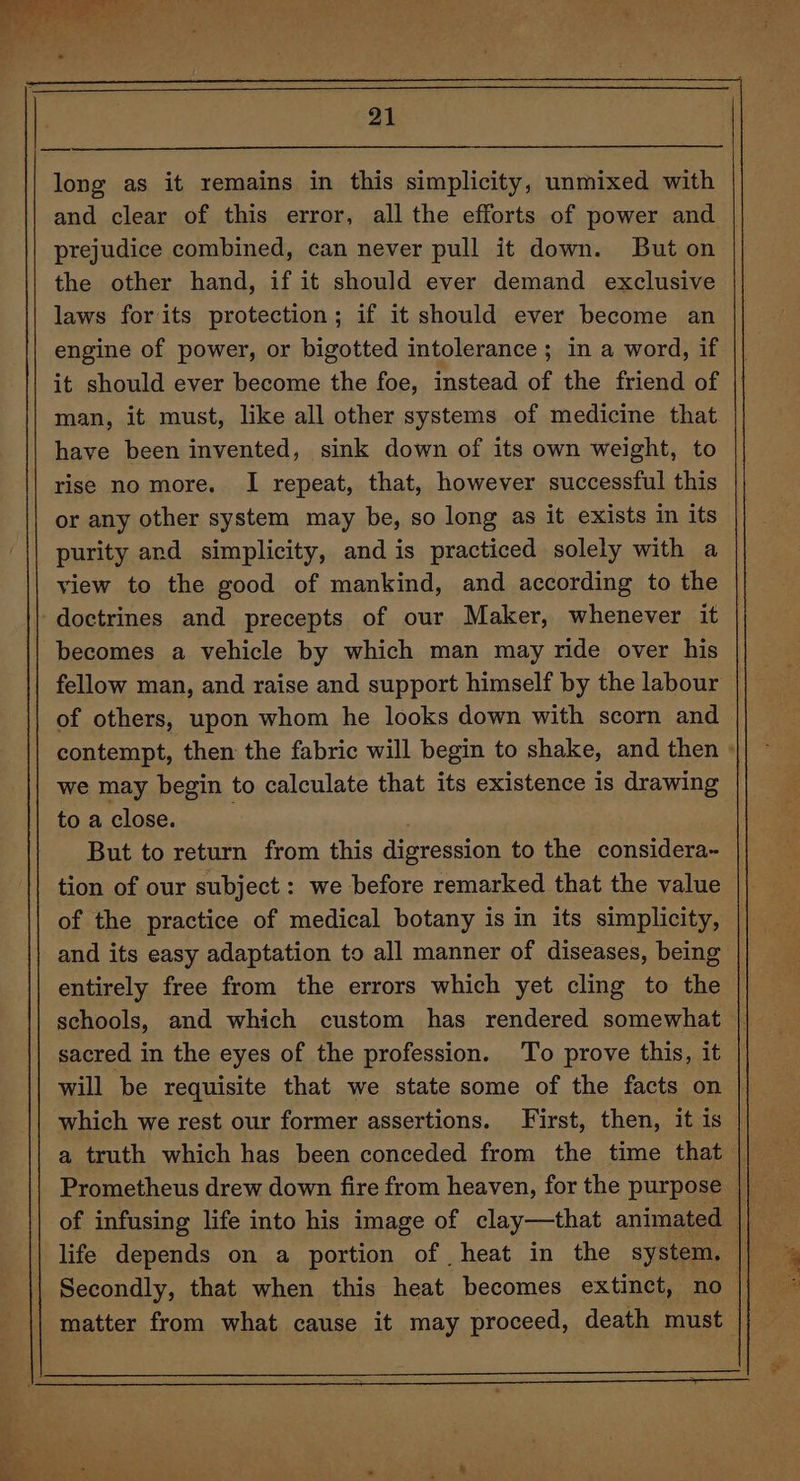 long as it remains in this simplicity, unmixed with and clear of this error, all the efforts of power and the other hand, if it should ever demand exclusive laws for its protection; if it should ever become an engine of power, or bigotted intolerance; in a word, if it should ever become the foe, instead of the friend of man, it must, like all other systems of medicine that have been invented, sink down of its own weight, to rise no more. I repeat, that, however successful this or any other system may be, so long as it exists in its purity and simplicity, and is practiced solely with a view to the good of mankind, and according to the becomes a vehicle by which man may ride over his fellow man, and raise and support himself by the labour of others, upon whom he looks down with scorn and we may begin to calculate that its existence 1s drawing to a close. : But to return from this digression to the considera~ tion of our subject : we before remarked that the value of the practice of medical botany is in its simplicity, and its easy adaptation to all manner of diseases, being entirely free from the errors which yet cling to the schools, and which custom has rendered somewhat sacred in the eyes of the profession. To prove this, it which we rest our former assertions. First, then, it is Prometheus drew down fire from heaven, for the purpose aed se ; ae