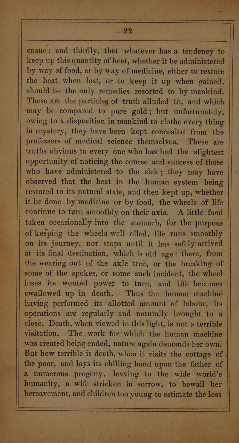 ~22- ensue: and thirdly, that whatever has a tendency to keep up this quantity of heat, whether it be administered by way of food, or by way of medicine, either to restore the heat when lost, or to keep it up when gained, should be the only remedies resorted to by mankind. These are the particles of truth alluded to, and which may be compared to pure gold; but unfortunately, owing to a disposition in mankind to clothe every thing in mystery, they have been kept concealed from the professors of medical science themselves. These are truths obvious to every one who has had the slightest opportunity of noticing the course and success of those who have administered ‘to the sick; they may have observed that the heat in the human system being restored to its natural state, and then kept up, whether it be done by medicine or by food, the wheels of life || continue to turn smoothly on their axis. A little food taken occasionally into the stomach, for the purpose | of keeping the wheels well oiled, life runs smoothly on its journey, nor stops until it has safely arrived Re: | at its final destination, which is old age: there, from the wearing out of the axle tree, or the breaking of some of the spokes, or some such incident, the wheel | loses its wonted power to turn, and life becomes swallowed up in death. Thus the human machine having performed its allotted amount of labour, its operations are regularly and naturally brought to a close. Death, when viewed in this light, is not a terrible visitation, The work for which the human machine | was created heing ended, nature again demands her own. | But how terrible is death, when it visits the cottage of.\| the poor, and lays its chilling hand upon the father of a numerous progeny, leaving to the wide world’s humanity, a wife stricken in sorrow, to bewail her || _ bereavement, and children too young to estimate the loss