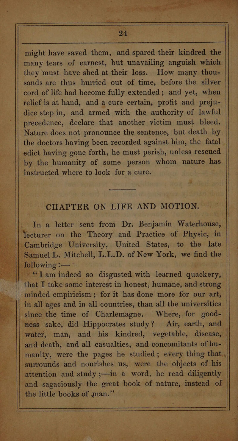 might have saved them, and spared their kindred the many tears of earnest, but unavailing anguish which they must. have shed at their loss) How many thou- sands are thus hurried out of time, before the silver cord of life had become fully extended; and yet, when relief is at hand, and a cure certain, profit and preju- dice step in, and armed with the authority of lawful precedence, declare that another victim must bleed. Nature does not pronounce the sentence, but death by the doctors having been recorded against him, the fatal edict having gone forth, he must perish, unless rescued by the humanity of some person whom nature has instructed where to look for a cure. In a letter sent from Dr. Benjamin Waterhouse, || Yecturer on the Theory and Practice of Physic, in aM at ance United States, to the late _» “1am indeed so disgusted. with learned quackery; ‘hat I take some interest in honest, humane, and strong _ minded empiricism ; for it has done more for our art, aa in all ages and in all countries, than all the universities 1 j since the time of Charlemagne. Where, for good- ness sake, did Hippocrates ey Air, earth, and | ‘water, man, and his kindred, vegetable, disease, — | || and death, and all casualties, and concomitants of hu- || manity, were the pages he studied; every thing that., surrounds and nourishes us, were the objects of his attention and study ;—in a word, he read diligently {| and sagaciously the great book of nature, instead of | || the little books of man.” IP he. Des ae le > ee As oe J 7. ine fn ELD be fer e ce