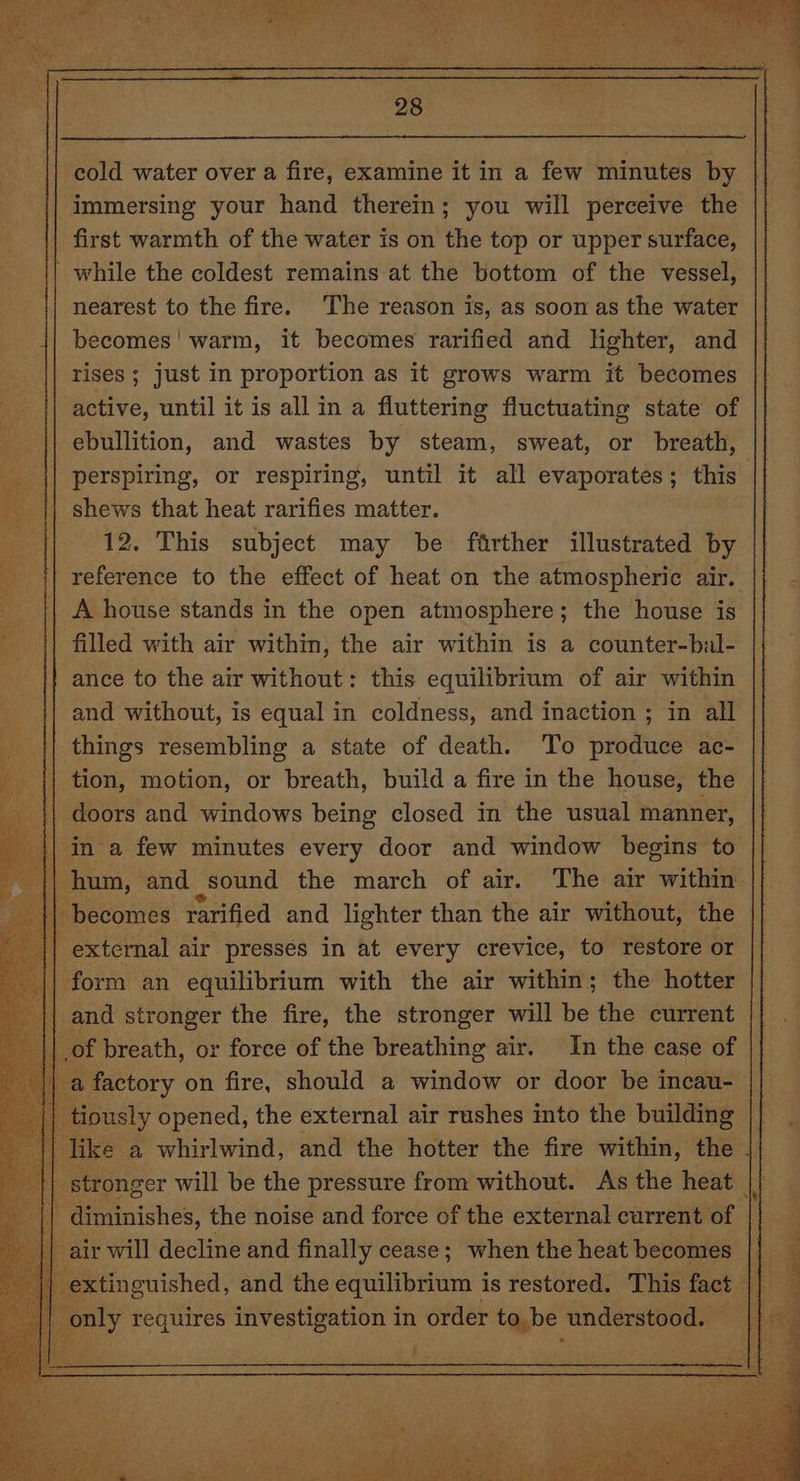 | cold water over a fire, examine it in a few minutes by {| immersing your hand therein; you will perceive the first warmth of the water is on the top or upper surface, | while the coldest remains at the bottom of the vessel, nearest to the fire. The reason is, as soon as the water becomes! warm, it becomes rarified and lighter, and rises ; just in proportion as it grows warm it becomes active, until it is all in a fluttering fluctuating state of ebullition, and wastes by steam, sweat, or breath, perspiring, or respiring, until it all evaporates ; this: |) shews that heat rarifies matter. 12. This subject may be farther illustrated by reference to the effect of heat on the atmospheric air. || A house stands in the open atmosphere; the house is {| filled with air within, the air within is a counter-bal- |} ance to the air without: this equilibrium of air within {| and without, is equal in coldness, and inaction ; in all | things resembling a state of death. To produce ac- tion, motion, or breath, build a fire in the house, the doors and windows being closed in the usual manner, in a few minutes every door and window begins to hum, and sound the march of air. The air within’ ecomes rarified and lighter than the air without, the external air presses in at every crevice, to restore or form an equilibrium with the air within; the hotter and stronger the fire, the stronger will be the current f breath, or force of the breathing air. In the case of actory on fire, should a window or door be incau- || ously “Seen the external air rushes into the bij a will decline and finally cease ; ape the Hew hades if