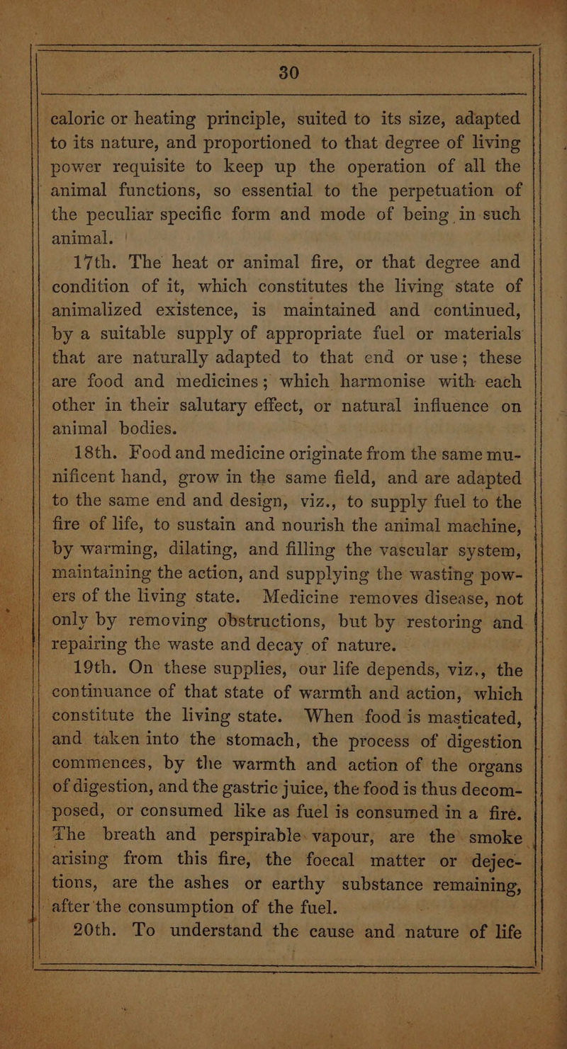 | caloric or heating principle, suited to its size, adapted to its nature, and proportioned to that degree of living power requisite to keep up the operation of all the - animal functions, so essential to the perpetuation of the peculiar specific form and mode of being in such animal. 17th. The heat or animal fire, or that degree and condition of it, which constitutes the living state of animalized existence, is maintained and continued, by a suitable supply of appropriate fuel or materials that are naturally adapted to that end or use; these are food and medicines; which harmonise with each other in their salutary effect, or natural influence on animal bodies. 18th. Food and medicine originate from the same mu- nificent hand, grow in the same field, and are adapted to the same end and design, viz., to supply fuel to the fire of oe: to sustain and nourish the animal machine, by warming, dilating, and filling the vascular system, Sea ihiidinitig: the action, and supplying the wasting pow- ers of the living state. Medicine removes disease, not | only by removing obstructions, but by restoring and. | repairing the waste and decay of nature. Ei 19th. On these supplies, our life depends, viz., the continuance of that state of warmth and action, which constitute the living state. When food is masticated, and taken into the stomach, the process of digestion || commences, by the warmth and action of the organs | of digestion, and the gastric juice, the food is thus decom- The breath and perspirable. vapour, are the smoke tions, are the ashes or earthy substance wisicisieS || after the consumption of the fuel. - 20th. To understand the cause and nature of life |