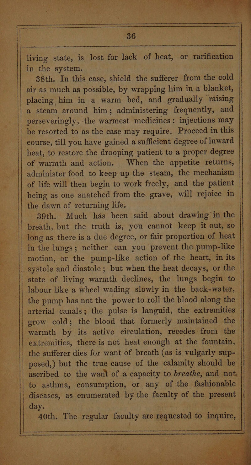 living state, is lost for lack of heat, or rarification in the system. 38th. In this case, shield the sufferer from the cold air as much as possible, by wrapping him in a blanket, placing him in a warm bed, and gradually raising a steam around him; administering frequently, and perseveringly, the warmest medicines: injections may be resorted to as the case may require. Proceed in this course, till you have gained a sufficient degree of inward heat, to restore the drooping patient to a proper degree of warmth and action. When the appetite returns, administer food to keep up the steam, the mechanism of life will then begin to work freely, and the patient being as one snatched from the. grave, will rejoice in the dawn of returning life. - 39th. Much has been said about drawing in the breath, but the truth is, you cannot keep it out, so long as there is a due degree, or fair proportion of heat in the lungs; neither can you prevent the pump-like motion, or the pump-like action of the heart, in its | systole and diastole; but when the heat decays, or the state of living warmth declines, the lungs begin to labour like a wheel wading slowly in the back-water, the pump has not the power to roll the blood along the arterial canals; the pulse is languid, the extremities grow cold; the blood that formerly maintained the aceath by its active circulation, recedes from the extremities, there is not heat enough at the fountain, — the sufferer dies for want of breath (as is vulgarly sup- posed,) but the true cause of the calamity should be || — ascribed to the want of a capacity to breathe, and not || to asthma, consumption, or any of the fashionable : diseases, as enumerated by the faculty of the present day. 2 A0th. The regular faculty are: requested to inquire, ||