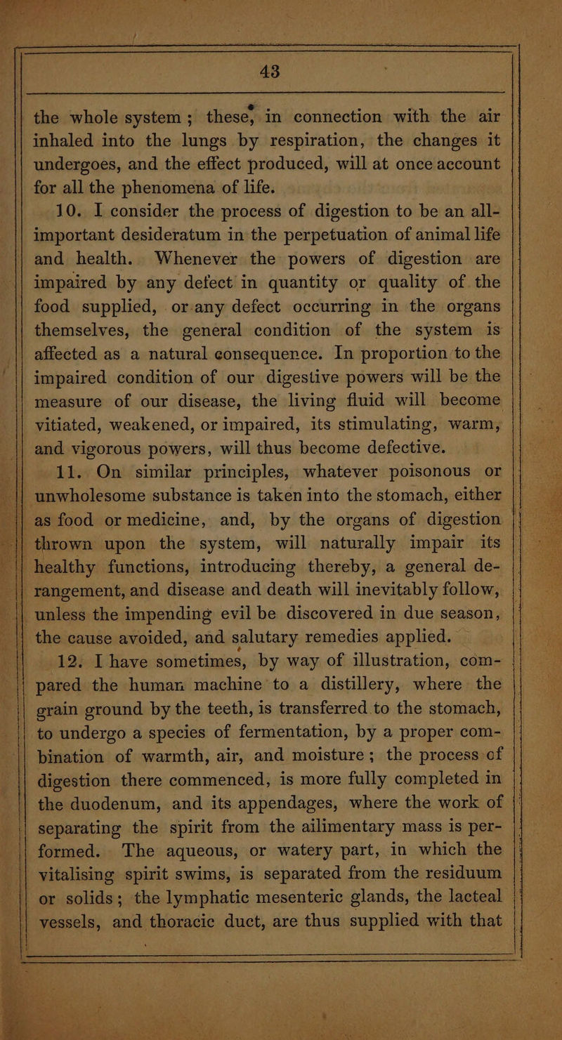 es Tet Y a A we. fl 43 | the whole system ; these, in connection with the air inhaled into the lungs by respiration, the changes it undergoes, and the effect produced, will at once account for all the phenomena of life. 10. I consider the process of digestion to be an all- important desideratum in the perpetuation of animal life | and health. Whenever the powers of digestion are impaired by any defect in quantity or quality of the food supplied, .or-any defect occurring in the organs | themselves, the general condition of the system is affected as a natural consequence. In proportion to the impaired condition of our digestive powers will be the measure of our disease, the living fluid will become vitiated, weakened, or impaired, its stimulating, warm, | and vigorous powers, will thus become defective. || 12. On similar principles, whatever poisonous or _ || unwholesome substance is taken into the stomach, either || as food or medicine, and, by the organs of digestion | || thrown upon the system, will naturally impair its || healthy functions, introducing thereby, a general de- || rangement, and disease and death will inevitably follow, || unless the impending evil be discovered in due season, || the cause avoided, and salutary remedies applied. 12. I have sometimes, by way of illustration, com- _ pared the human machine’ to a distillery, where the grain ground by the teeth, is transferred to the stomach, to undergo a species of fermentation, by a proper com- bination of warmth, air, and moisture; the process of digestion there commenced, is more fully completed in the duodenum, and its appendages, where the work of separating the spirit from the ailimentary mass is per- formed. The aqueous, or watery part, in which the vitalising spirit swims, is separated from the residuum | or solids; the lymphatic mesenteric glands, the lacteal | | vessels, and thoracic duct, are thus supplied with that ||