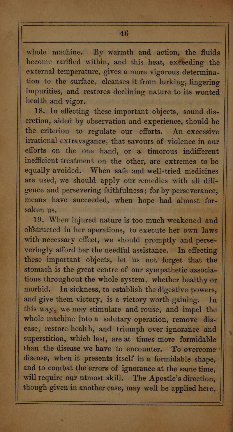 whole machine. By warmth and action, the fluids become rarified within, and this heat, exéeeding the external temperature, gives a more vigorous determina- tion to the surface, cleanses it from lurking, lingering health and vigor. 18. In effecting these important objects, sound dis- the criterion to regulate our efforts. An excessive irrational extravagance, that savours of violence in our efforts on the one hand, or a timorous indifferent inefficient treatment on the other, are extremes to be equally avoided. When safe and well-tried medicines are used, we should apply our remedies with all dili- gence and persevering faithfulness; for by perseverance, means have succeeded, when hope had almost for- saken us. . with necessary effect, we should promptly and perse- veringly afford her the needful assistance. In effecting these important objects, let us not forget that the stomach is the great centre of our sympathetic associa- tions throughout the whole system, whether healthy or morbid, In sickness, to establish the digestive powers, and give them victory, is a victory worth gaining. In whole machine into a salutary operation, remove dis- superstition, which last, are at times more formidable than the disease we have to encounter, To overcome disease, when it presents itself in a formidable shape, _ and to combat the errors of ignorance at the same time, will require our utmost skill, The Apostle’s direction, .