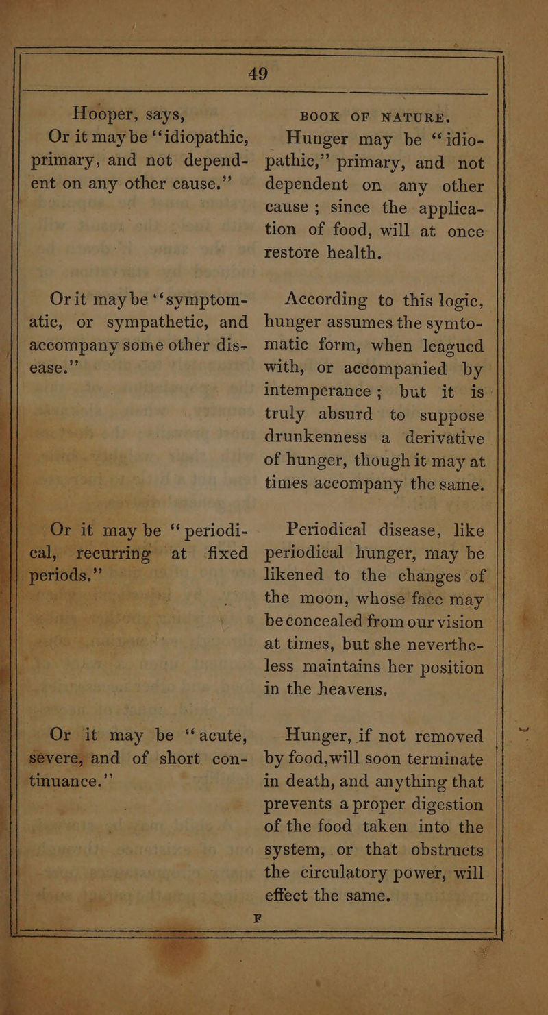 Hooper, says, Or it may be “‘idiopathic, primary, and not depend- ent on any other cause.” Or it may be “acute, severe, and of short con- tinuance.”’ BOOK OF NATURE. Hunger may be “ idio- pathic,” primary, and not dependent on any other cause ; since the applica- tion of food, will at once restore health. hunger assumes the symto- matic form, when leagued with, or accompanied by intemperance ; truly absurd to suppose drunkenness a derivative of hunger, though it may at times accompany the same. Periodical disease, like periodical hunger, may be likened to the changes of the moon, whose face may at times, but she neverthe- less maintains her position in the heavens. Hunger, if not removed by food, will soon terminate in death, and anything that prevents a proper digestion of the food taken into the system, or that obstructs the circulatory power, will. effect the same. oe ie i