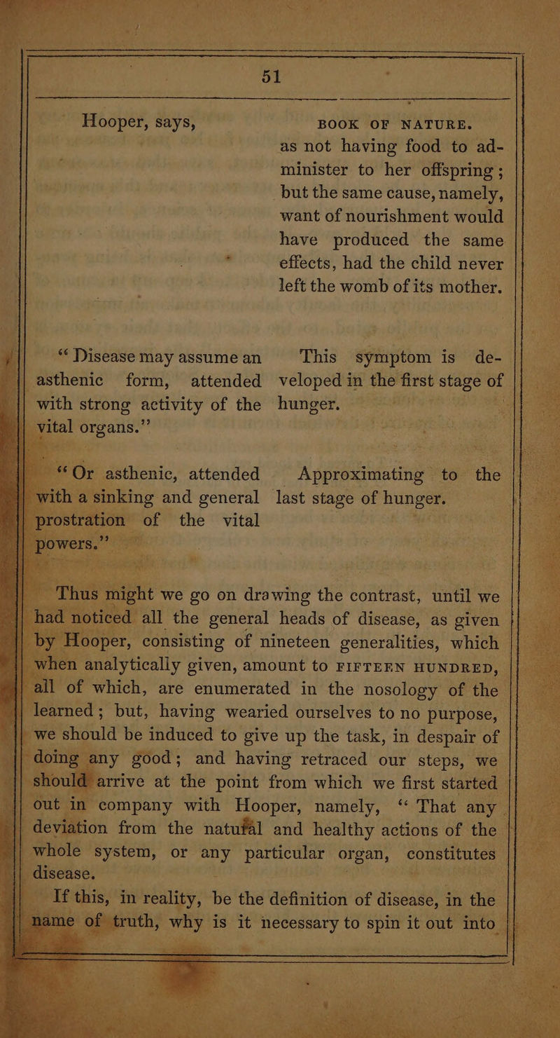 Hooper, says, BOOK OF NATURE. as not having food to ad- | minister to her offspring; || _but the same cause, namely, i want of nourishment would have produced the same effects, had the child never | i left the womb of its mother. | : || asthenic form, attended veloped in the art stage of ae || with strong activity of the hunger. Mes vital organs.” ra per, consisting of nineteen. generalities, which of which, are enumerated in the nosology of the | || learned; but, having wearied ourselves to no purpose, we should be induced to give up the task, in despair of any good; and having retraced our steps, we | trive at the point me which we first started t in company with Hooper, namely, ‘ That any || iation from the natufal and healthy actions of the - whole system, or any particular organ, constitutes IT disease. - , ig if this, in oo be the definition of aigaaaah in cae f truth, why is it. enCHeery to spi it out into. at