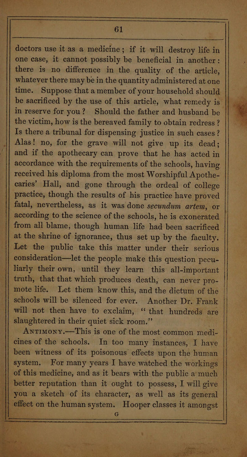 a ee a a ie ah lg doctors use it as a medicine; if it will destroy life in one case, it cannot possibly be beneficial in another: there is no difference in the quality of the article, whatever there may be in the quantity administered at one time. Suppose that a member of your household should the victim, how is the bereaved family to obtain redress ? Is there a tribunal for dispensing justice in such cases ? Alas! no, for the grave will not give up its dead; and if the apothecary can prove that he has acted in accordance with the requirements of the schools, having, received his diploma from the most Worshipful Apothe- caries’ Hall, and gone through the ordeal of college according to the science of the schools, he is exonerated at the shrine of ignorance, thus set up by the faculty. Let the public take this matter under their serious consideration—let the people make this question pecu- liarly their own, until they learn this all-important truth, that that which produces death, can never pro- mote life. Let them know this, and the dictum of the schools will be silenced for ever. Another Dr. Frank will not then have to exclaim, “ that hundreds are Antimony.—This is one of the most common medi- cines of the schools. In too many instances, I have been witness of its poisonous effects upon the human better reputation than it ought to possess, I will give G