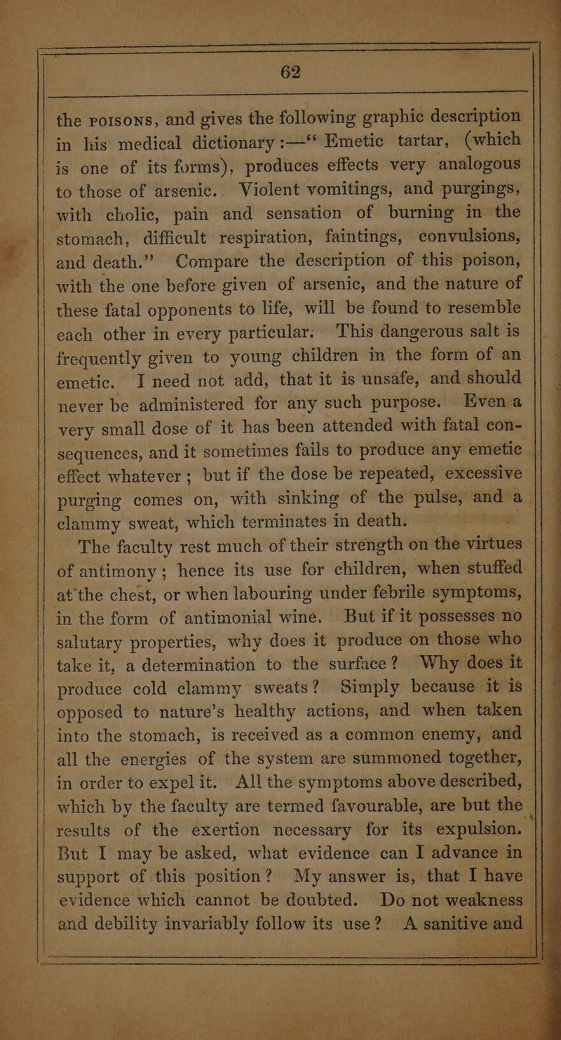 in his medical dictionary :—‘‘ Emetic tartar, (which | is one of its forms), produces effects very analogous | | to those of arsenic. Violent vomitings, and purgings, || with cholic, pain and sensation of burning in the stomach, difficult respiration, faintings, convulsions, : : 62 | and death.” Compare the description of this poison, with the one before given of arsenic, and the nature of these fatal opponents to life, will be found to resemble each other in every particular. This dangerous salt is | frequently given to young children in the form of an emetic. I need not add, that it is unsafe, and should never be administered for any such purpose. Evena || very small dose of it has been attended with fatal con- || sequences, and it sometimes fails to produce any emetic. effect whatever; but if the dose be repeated, excessive purging comes on, with sinking of the pulse, oe a. eye clammy sweat, which terminates in death. Bee The faculty rest much of their strength on the virtues * of antimony; hence its use for children, when stuffed at ‘the chest, or when labouring under febrile symptoms, in the form of antimonial wine. But if it possesses no- salutary properties, why does it produce on those who take it, a determination to the surface? Why does de: produce cold clammy sweats? Simply because bras «| opposed to nature’s healthy actions, and when taken | 3 into the stomach, is received as a common enemy, and all the energies of the system are summoned together, in order to expel it. All the symptoms above described, which by the faculty are termed favourable, are but the results of the exertion necessary for its expulsion. — But I may be asked, what evidence can I advance in support of this position? My answer is, that I have evidence which cannot be doubted. Do not weakness I and debility invariably follow its use? A sanitive ar |