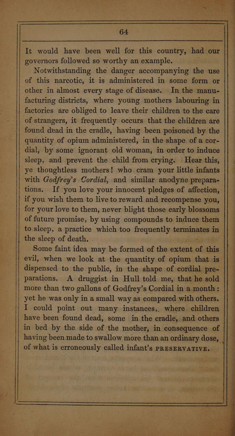 ve = *S J —_ It would have been well for this country, had our | governors followed so worthy an example. Notwithstanding the danger accompanying the use of this narcotic, it is administered in some form or other in almost every stage of disease. In the manu- facturing districts, where young mothers labouring in factories are obliged to leave their children to the care quantity of opium administered, in the shape. of a cor- dial, by some ignorant old woman, in order to induce sleep, and prevent the child from crying. Hear this, ye thoughtless mothers! who cram your little infants with Godfrey’s Cordial, and similar anodyne prepara- tions. If you love your innocent pledges of affection, if you wish them to live to reward and recompense you, for your love to them, never blight those early blossoms of future promise, by using compounds to induce them the sleep of death. Some faint idea may be formed of the eniteind of this dispensed to the public, in the shape of cordial pre- | parations. A druggist in Hull told me,’ that he sold | more than two gallons of Godfrey’s Cordial in a month: yet he was only in a small way as compared with others. I could point out many instances,. where children have been found dead, some in the cradle, and others in bed by the side of the mother, in consequence of having been made to swallow more than an ordinary dose, | of what is erroneously called infant’s PRESERVATIVE.