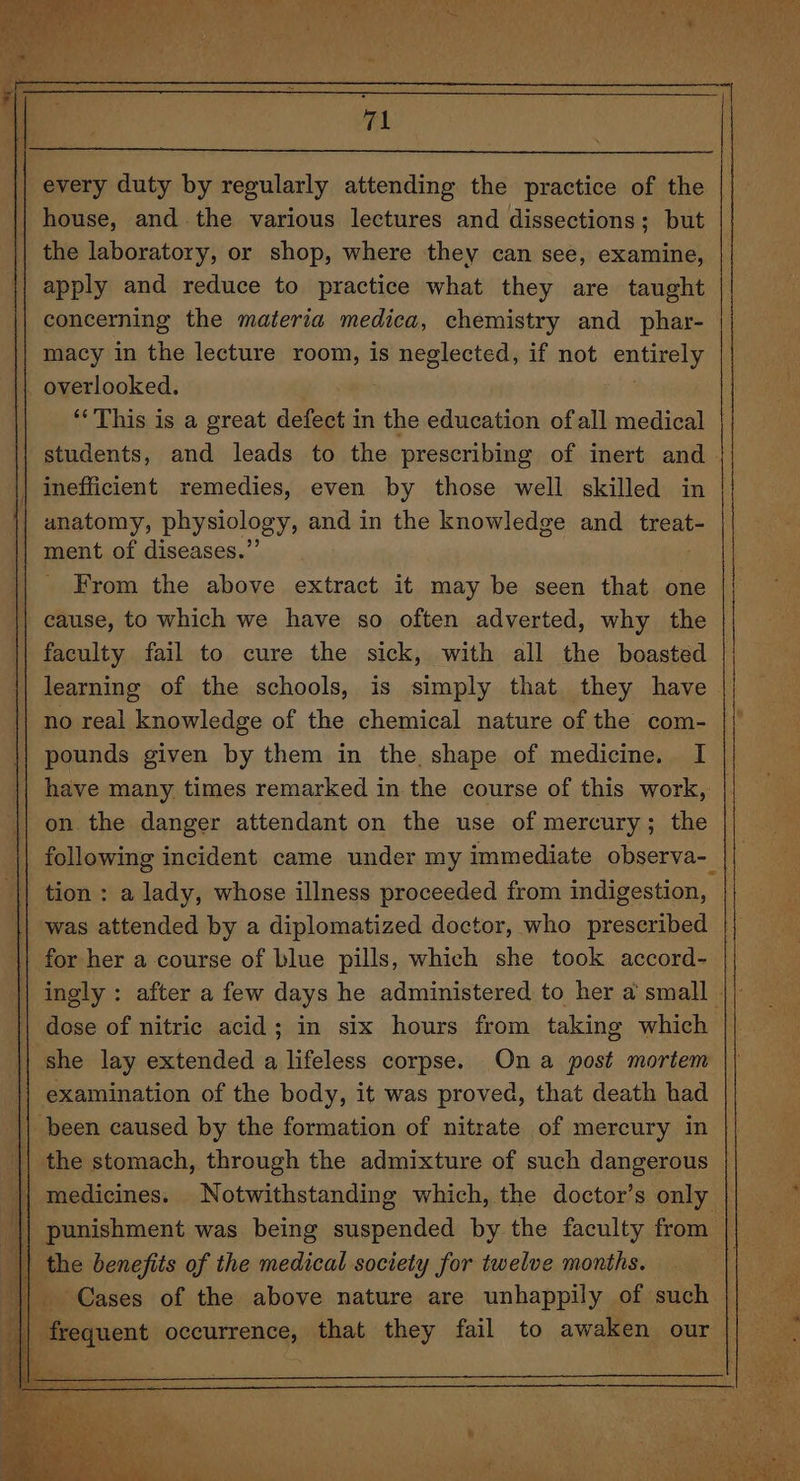 every duty by regularly attending the practice of the house, andthe various lectures and dissections; but the laboratory, or shop, where they can see, examine, apply and reduce to practice what they are taught concerning the materia medica, chemistry and phar- macy in the lecture room, is neglected, if not entirely ‘This is a great defect in the education ofall medical anatomy, physiology, and in the knowledge and _treat- ment of diseases.” | From the above extract it may be seen that one cause, to which we have so often adverted, why the faculty fail to cure the sick, with all the boasted learning of the schools, is simply that they have no real knowledge of the chemical nature of the com- pounds given by them in the, shape of medicine, I on the danger attendant on the use of mercury; the following incident came under my immediate observa- tion : a lady, whose illness proceeded from indigestion, | she lay extended a lifeless corpse. Ona post mortem examination of the body, it was proved, that death had the stomach, through the admixture of such dangerous the benefits of the medical society for twelve months.