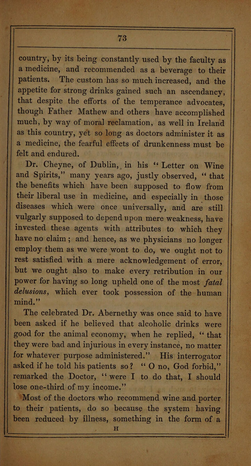 || country, by its being constantly used by the faculty as a medicine, and recommended as a beverage to their patients. The custom has so much increased, and the | appetite for strong drinks gained such an ascendancy, that despite the efor of the temperance advocates, though Father Mathew and others have accomplished much, by way of mora] reclamation, as well in Ireland as this country, yet so long as doctors administer it as a medicine, the fearful effects of drunkenness must be felt and endured. | | Dr. Cheyne, of Dublin, in his ‘* Letter on Wine and Spirits,” many years ago, justly observed, “ that. the benefits which have been supposed to flow from their liberal use in medicine, and especially in those diseases which were once universally, and are still vulgarly supposed to depend upon mere weakness, have | invested these agents with attributes to which they | have no claim; and hence, as we physicians no longer | employ them as we were wont to do, we ought not to rest satisfied with a mere acknowledgement of error, || | but we ought also to make every retribution in our || power for having so long upheld one of the most fatal | delusions, which ever took possession of the human mind.” The celebrated Dr. Abernethy was once said to have | been asked if he believed that alcoholic drinks were good for the animal economy, when he replied, ‘‘ that they were bad and injurious in every instance, no matter | for whatever purpose administered.’ His interrogator asked if he told his patients so? ‘O no, God forbid,” remarked the Doctor, ‘Simere I to do that, I should | lose one-third of my income.’ . ‘Most of the doctors who recommend wine and. somes | to their patients, do so because the system having || been reduced ks.by. illness, something in the form of a H