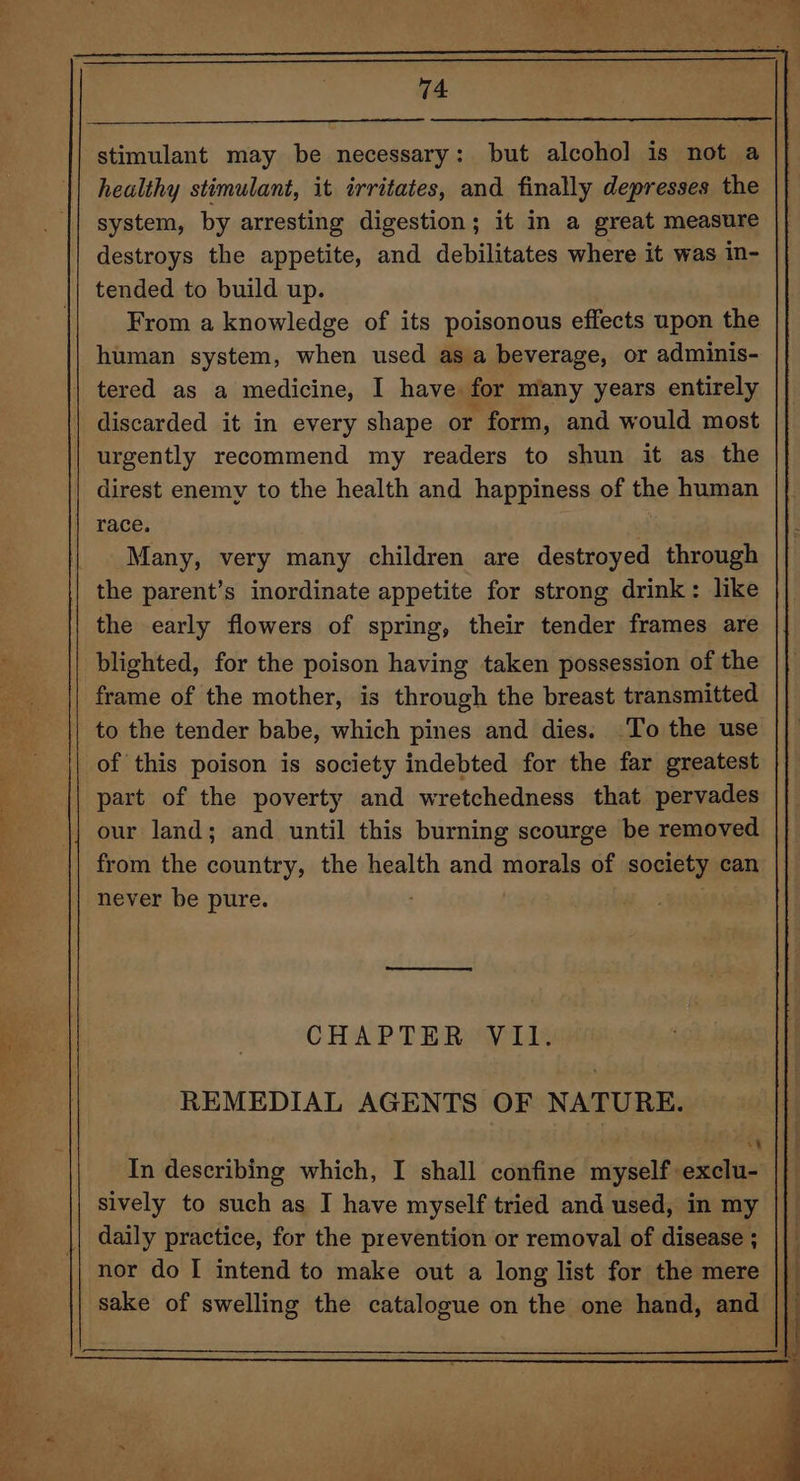 “ hk. ae stimulant may be necessary: but alcohol is not a healthy stimulant, it irritates, and finally depresses the system, by arresting digestion; it in a great measure destroys the appetite, and debilitates where it was in- tended to build up. From a knowledge of its poisonous effects upon the human system, when used as a beverage, or adminis- tered as a medicine, I have for many years entirely discarded it in every shape or form, and would most urgently recommend my readers to shun it as the direst enemy to the health and happiness of the human race. : Many, very many children are destroyed through the parent’s inordinate appetite for strong drink: like the early flowers of spring, their tender frames are blighted, for the poison having taken possession of the frame of the mother, is through the breast transmitted to the tender babe, which pines and dies. To the use of this poison is society indebted for the far greatest part of the poverty and wretchedness that pervades F |} our land; and until this burning scourge be removed | from the country, the health and morals of society can never be pure. a 4s. CHAP TERMMIIE REMEDIAL AGENTS OF NATURE. In describing which, I shall confine myself exclu- sively to such as I have myself tried and used, in my daily practice, for the prevention or removal of disease ; nor do I intend to make out a long list for the mere sake of swelling the catalogue on the one hand, and ||