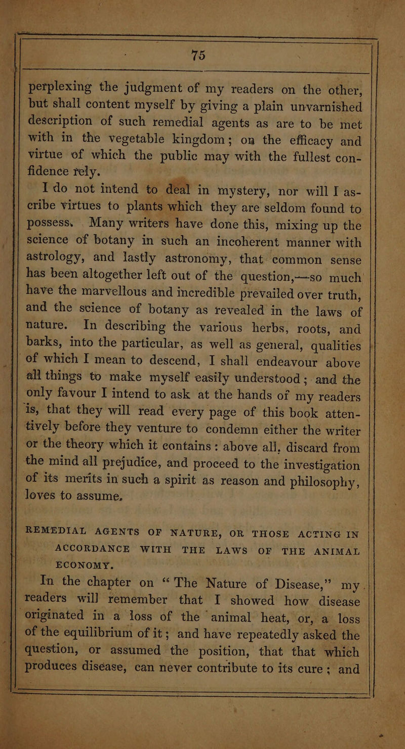 | perplexing the judgment of my readers on the other, | but shall content myself by giving a plain unvarnished | description of such remedial agents as are to be met | with in the vegetable kingdom; on the efficacy and virtue of which the public may with the fullest con- fidence rely. - Ido not intend to deal in mystery, nor will I as- cribe virtues to plants which they are seldom found to possess. Many writers have done this, mixing up the || science of botany in such an incoherent manner with astrology, and lastly astronomy, that common sense has been altogether left out of the question,—so much’ | have the marvellous and incredible prevailed over truth, and the science of botany as revealed in the laws of nature. In describing the various herbs, roots, and barks, into the particular, as well as general, qualities of which I mean to descend, I shall endeavour above all things to make myself easily understood; and the only favour I intend to ask at the hands of my readers is, that they will read every page of this book atten- | tively before they venture to condemn either the writer or the theory which it contains: above all, discard from | the mind all prejudice, and proceed to the investigation of its merits in such a spirit as reason and philosophy, | loves to assume, || REMEDIAL AGENTS OF NATURE, OR THOSE ACTING IN ACCORDANCE WITH THE LAWS OF THE ANIMAL ECONOMY. In the chapter on “The Nature of Disease,” my.| readers will remember that I showed how. disease {| originated in a joss of the animal heat, or, a loss || of the equilibrium of it; and have repeatedly asked the question, or assumed the position, that that which P | produces disease, can never contribute to its cure: and ah: