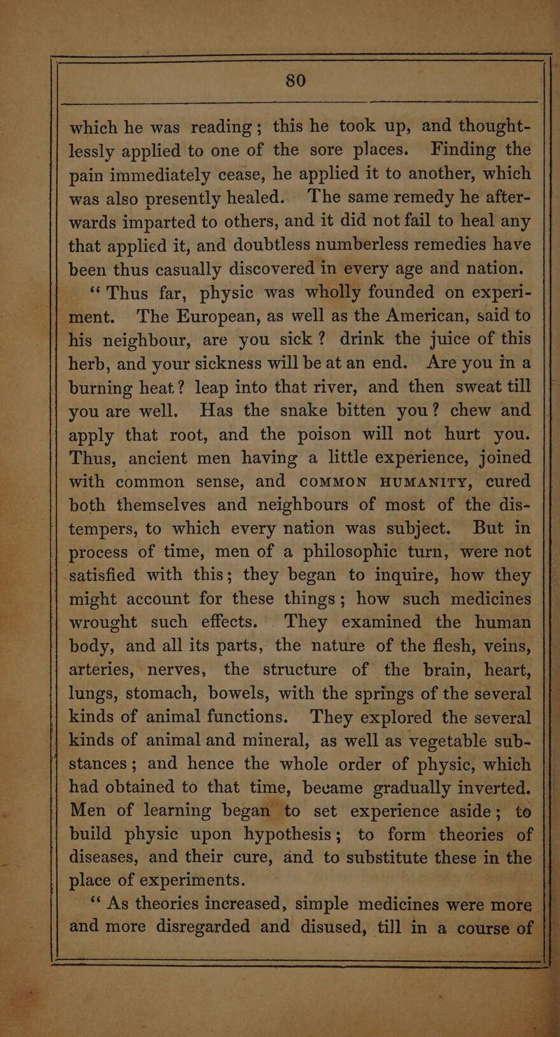2S Mit 5 7) i ri So &gt; ee which he was reading; this he took up, and thought- pain immediately cease, he applied it to another, which was also presently healed. The same remedy he after- wards imparted to others, and it did not fail to heal any that applied it, and doubtless numberless remedies have been thus casually discovered in every age and nation. “Thus far, physic was wholly founded on experi- his neighbour, are you sick? drink the juice of this herb, and your sickness will be atan end. Are you in a you are well. Has the snake bitten you? chew and apply that root, and the poison will not hurt you. Thus, ancient men having a little experience, joined with common sense, and COMMON HUMANITY, cured both themselves and neighbours of most of the dis- tempers, to which every nation was subject. But in process of time, men of a philosophic turn, were not might account for these things; how such medicines wrought such effects. They examined the human body, and all its parts, the nature of the flesh, veins, arteries, nerves, the structure of the brain, heart, lungs, stomach, bowels, with the springs of the several || kinds of animal functions. They explored the several |} kinds of animal and mineral, as well as vegetable sub- stances; and hence the whole order of physic, which |} had obtained to that time, became gradually inverted. Men of learning began to set experience aside; to || build physic upon hypothesis; to form endariel of || diseases, and their cure, and to substitute these in the } place of experiments. ** As theories increased, simple medicines were more }{ and more disregarded and disused, till in a course of | | | oe I i a ETE