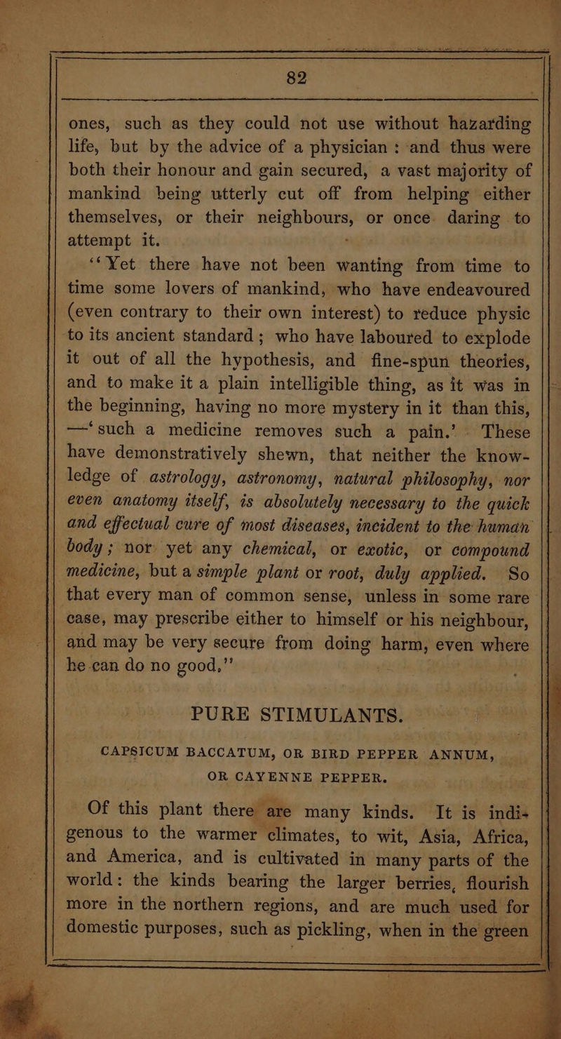 Be ae? Se a Lee Fe tha aide =) 82 ones, such as they could not use without hazarding life, but by the advice of a physician : and thus were both their honour and gain secured, a vast majority of mankind being utterly cut off from helping either themselves, or their neighbours, or once daring to attempt it. , ‘*Yet there have not been wanting from time to time some lovers of mankind, who have endeavoured (even contrary to their own interest) to reduce physic to its ancient standard ; who have laboured to explode it out of all the hypothesis, and fine-spun theories, and to make it a plain intelligible thing, as it was in the beginning, having no more mystery in it than this, — ‘such a medicine removes such a pain.’ These have demonstratively shewn, that neither the know- ledge of astrology, astronomy, natural philosophy, nor even anatomy itself, is absolutely necessary to the quick body ; nor yet any chemical, or exotic, or compound medicine, but a simple plant or root, duly applied. So that every man of common sense, unless in some rare and may be very secure from doing harm, even where he-can do no good,”’ PURE STIMULANTS. CAPSICUM BACCATUM, OR BIRD PEPPER ANNUM, OR CAYENNE PEPPER.