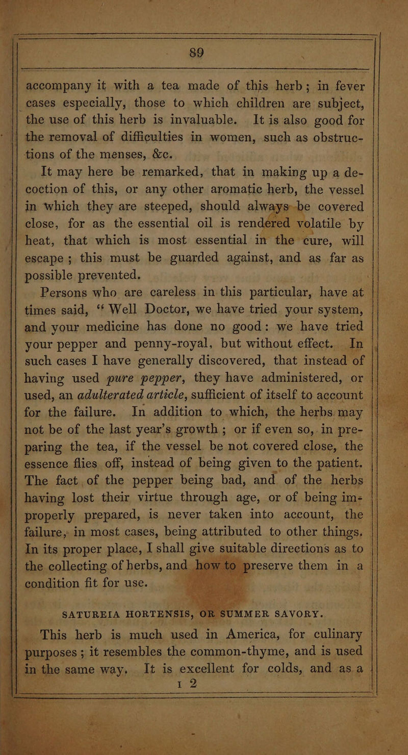 accompany it with a tea made of this herb; in fever the use of this herb is invaluable. It is also good for It may here be remarked, that in making up a de- coction of this, or any other aromatic herb, the vessel in ‘which they are steeped, should alw ys be covered close, for as the essential oil is rendered volatile by escape ; this must be guarded against, and as far as Persons who are careless in this particular, have at times said, ‘*‘ Well Doctor, we have tried your system, and your medicine has done no good: we have tried | your pepper and penny-royal, but without effect. In i such cases I have generally discovered, that instead of | having used pure pepper, they have administered, or || used, an adulterated article, sufficient of itself to account i} for the failure. In addition to which, the herbs may not be of the last year’s growth ; or if even so,. in pre- essence flies off, instead of being given to the patient. — The fact of the pepper being bad, and. of the herbs | properly prepared, is never taken into account, the | preserve them in a {| condition fit for use. ft 5 ee