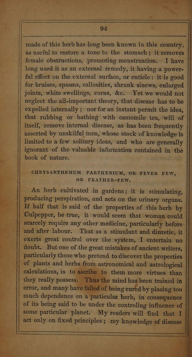 94 3 made of this herb has long been known in this country, |] as useful to restore a tone to the stomach; it removes © female obstructions, promoting menstruation. I have long used it as an external remedy, it having a power- ful effect on the external surface, or cuticle: it is good for bruises, spasms, callosities, shrunk sinews, enlarged joints, white swellings, corns, &amp;c. Yet we would not neglect the all-important theory, that disease has to be expelled internally ; nor for an instant permit the idea, that rubbing or bathing with camomile tea, will of itself, remove internal disease, as has been frequently © asserted by unskilful men, whose stock of knowledge is | limited to a few solitary ideas, and who are generally | | ignorant of the valuable information contained in the — {| book of nature. CHRYSANTHEMUM PARTHENIUM, OR FEVER FEW, ; OR FEATHER-FEW. An herb cultivated in gardens; it is stimulating, |} i ‘producing: perspiration, and acts on the urinary organs. | | If half that is said of the properties of this herb by _ | Culpepper, be true, it would seem that woman could | scarcely require any other medicine, particularly before | {| and after labour. That asa stimulant and diuretic, it | exerts great control over the system, I entertain no i} ‘doubt. But one of the great mistakes of ancient writers, || | particularly those who pretend to discover the properties | | of plants and herbs from astronomical and astrological | | calculations, i is to ase ibe to them more virtues than | they really possess. Thus the mind has been trained in || error, and many have failed o! Wein cured by placing t too | much dependence on a ¢ particular herb, in consequence qP of its being said to be under the controling influence of some particular planet. My readers will find that I | a act only on fixed abs ani ; my “pulediay of disea e