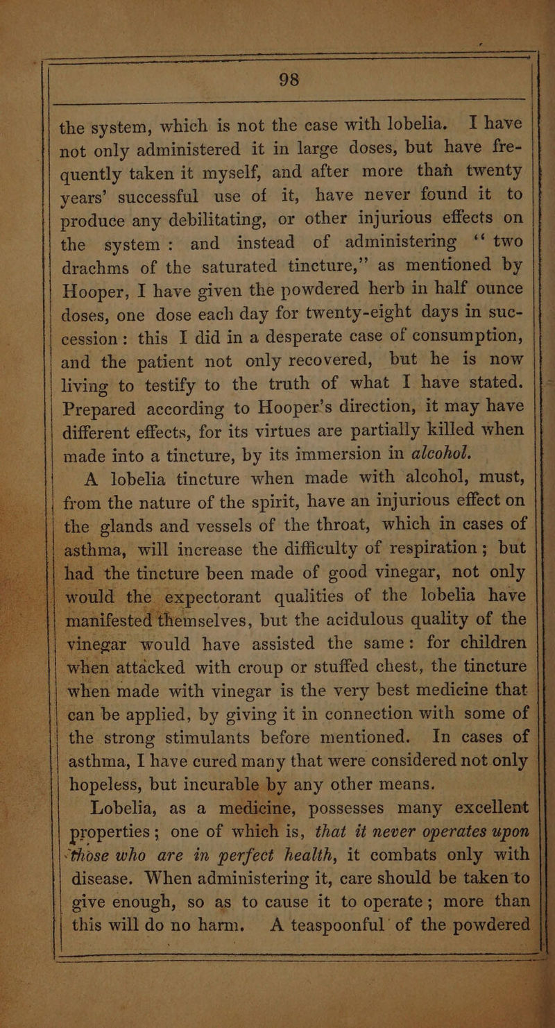 not only administered it in large doses, but have fre- quently taken it myself, and after more thah twenty years’ successful use of it, have never found it to produce any debilitating, or other injurious effects on the system: and instead of administermg ‘ two drachms of the saturated tincture,” as mentioned by | Hooper, I have given the powdered herb in half ounce doses, one dose each day for twenty-eight days in suc- cession: this I did in a desperate case of consumption, || and the patient not only recovered, but he is now , living to testify to the truth of what I have stated. Prepared according to Hooper's direction, it may have different effects, for its virtues are partially killed when made into a tincture, by its immersion in alcohol. A lobelia tincture when made with alcohol, must, from the nature of the spirit, have an injurious effect on a the glands and vessels of the throat, which in cases of ast may, a increase the difficulty of pnp aaa but xs ‘expectorant qualities eo the lobelia have |} : ee but the acidulous quality of the || vinegar would have assisted the same: for children ‘when attacked with croup or stuffed chest, the tincture af when made with vinegar is the very best medicine that || can be applied, by giving it in connection with some of || | the strong stimulants before mentioned. In cases of i | asthma, I have cured many that were considered not only |} hopeless, but incurable by any other means. Lobelia, as a medicine, possesses many excellent |} properties ; ; one of which i is, that it never operates upon || ‘those who are in perfect health, it combats only with || disease. When administering it, care should be taken'to give enough, so as to cause it to operate; more than ¥ this will do no harm. A teaspoonful’ of the powdered