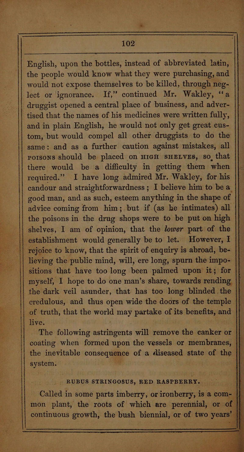 English, upon the bottles, instead of abbreviated atin, the people would know what they were purchasing, and would not expose themselves to be killed, through neg- lect or ignorance. If,” continued Mr. Wakley, ‘‘a | druggist opened a central place of business, and adver- tised that the names of his medicines were written fully, and in plain English, he would not only get great cus- | tom, but would compel all other druggists to do the same: and as a further caution against mistakes, all poisons should be placed on HIGH SHELVES, so, that there would be a difficulty in getting them when required.” I have long admired Mr. Wakley, for his candour and straightforwardness ; I believe him to be a good man, and as such, esteem anything in the shape of advice coming from him; but if (as he intimates) all the poisons in the drug shops were to be put on high | shelves, I am of opinion, that the lower part of the || establishment would generally be to let. However, I | _ || rejoice to know, that the spirit of enquiry is abroad, be- | lieving the public mind, will, ere long, spurn the impo- sitions that have too long been palmed upon it; for myself, I hope to do one man’s share, towards rending the dark veil asunder, that has too long blinded the credulous, and thus open wide the doors of the temple || of truth, that the world may partake of its benefits, and live. | | | The following astringents will remove the canker or coating when formed upon the vessels or membranes, the inevitable consequence of a diseased state of the |] system. me . RUBUS STRINGOSUS, RED RASPBERRY. Called in some parts imberry, or ironberry, is a com- | q mon plant, the roots of which are perennial, or o continuous growth, the bush biennial, or of two years