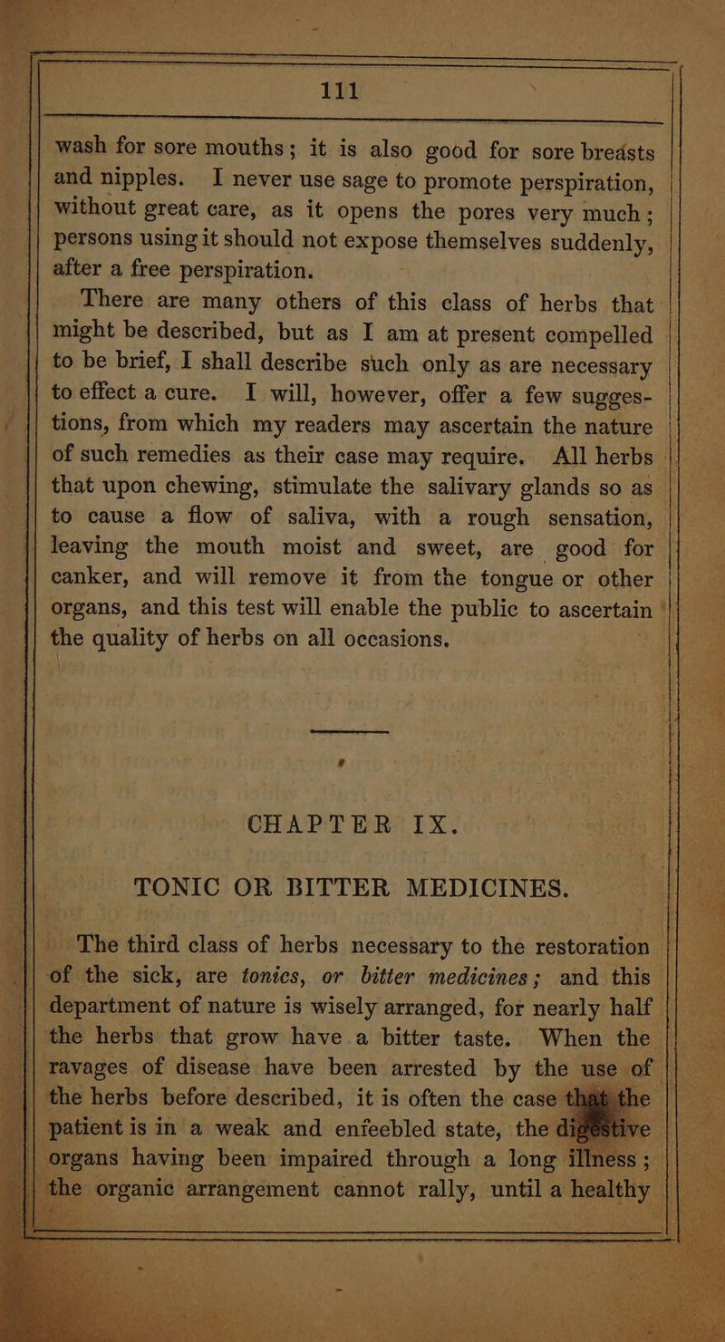 wash for sore mouths; it is also good for sore breasts and nipples. I never use sage to promote perspiration, without great care, as it opens the pores very much; persons using it should not BaDOR themselves suddenter after a free perspiration. There are many others of this class of herbs that || might be described, but as I am at present compelled to be brief, I shall describe such only as are necessary to effect a cure. I will, however, offer a few sugges- tions, from which my readers may ascertain the nature ||__ of such remedies as their case may require. All herbs || that upon chewing, stimulate the salivary glands so as || to cause a flow of saliva, with a rough sensation, leaving the mouth moist and sweet, are good for canker, and will remove it from the tongue or other organs, and this test will enable the public to ascertals i the quality of herbs on all occasions. CHAPTER IX. TONIC OR BITTER MEDICINES. || The third class of herbs necessary to the restoration || _ of the sick, are tonics, or bitter medicines; and this || department of nature is wisely arranged, for nearly half || the herbs that grow have a bitter taste. When the ravages of disease have been arrested by the use of | the herbs before described, it is often the case t | patient is in a weak and enfeebled state, the d' organs having been impaired through a long . the organic arrangement cannot rally, until a \ healthy / \ i ee 6h vs, =