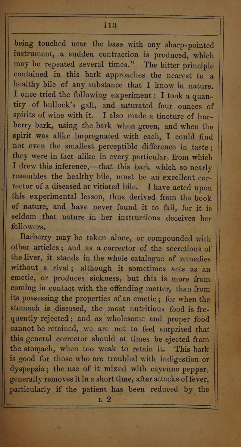 eo | being touched near the base with any sharp-pointed {| instrument, a sudden contraction is produced, which may be repeated several times.” The bitter principle contained in this bark approaches the nearest to a healthy bile of any substance that I know in nature, I once tried the following experiment: I took a quan- tity .of bullock’s gall, and saturated four ounces of spirits of wine with it. I also made a tincture of bar- berry bark, using the bark when green, and when the spirit was alike impregnated with each, I could find | not even the smallest perceptible difference in taste ; they were in fact alike in every particular, from which I drew this inference,—that this bark which so nearly resembles the healthy bile, must be an excellent cor- tector of a diseased or vitiated bile. Ihave acted upon this experimental lesson, thus derived from the book | | of nature, and have never found it to fail, for it is | seldom that nature in her instructions deceives her followers. . eats Barberry may be taken alone, or compounded with other articles; and as a corrector of the secretions of | the liver, it stands in the whole catalogue of remedies | without a rival; although it sometimes acts as an | emetic, or produces sickness, but this is more from | coming in contact with the offending matter, than from | | quently rejected ; and as wholesome and proper food this general corrector should at times be ejected from | the stomach, when too weak to retain it. dyspepsia; the use of it mixed with cayenne pepper, | generally removes it in a short time, after attacks of fever, | ey
