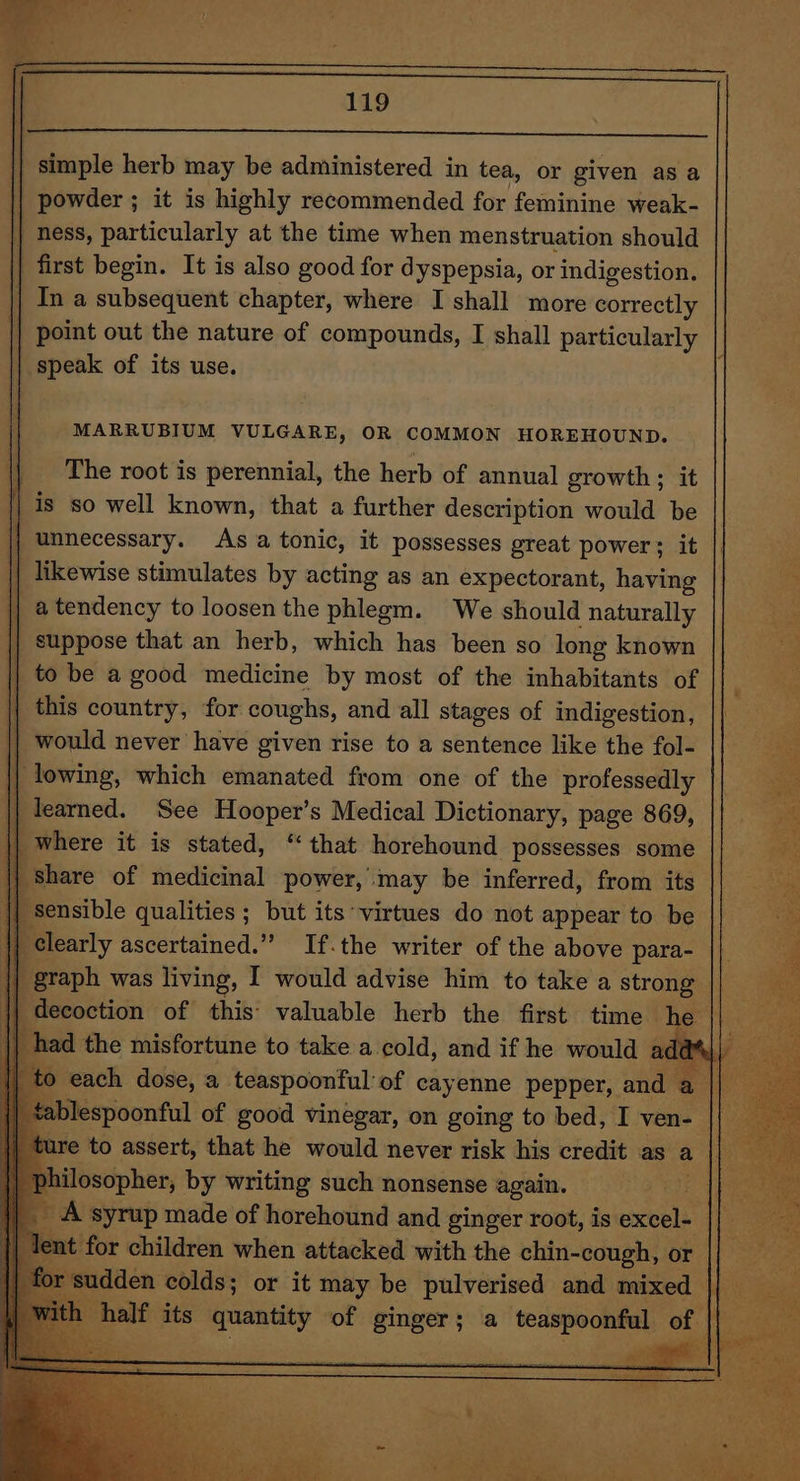 || simple herb may be administered in tea, or given as a | powder ; it is highly recommended for feminine weak- || ness, particularly at the time when menstruation should first begin. It is also good for dyspepsia, or indigestion. | In a subsequent chapter, where I shall more correctly | point out the nature of compounds, I shall particularly speak of its use. MARRUBIUM VULGARE, OR COMMON HOREHOUND. || The root is perennial, the herb of annual growth; it | is so well known, that a further description would be rf unnecessary. Asa tonic, it possesses great power; it | likewise stimulates by acting as an expectorant, having | a tendency to loosen the phlegm. We should | naturally | suppose that an herb, which has been so long known | to be a good medicine by most of the inhabitants of | this country, for coughs, and all stages of indigestion, | would never have given rise to a sentence like the fol- | lowing, which emanated from one of the professedly Se | | learned. See Hooper’s Medical Dictionary, page 869, “a i | where it is stated, ‘that horehound possesses some pe I share of medicinal power, may be inferred, from its a ensible qualities ; but its ‘virtues do not appear to be ue slearly ascertained.” If.the writer of the above para- ea graph was living, I would advise him to take a strong | decoction of this’ valuable herb the first time he had the misfortune to take a cold, and if he would : ada’), ; 0 0 each dose, a teaspoonful of cayenne pepper, and al ablespoonful of good vinegar, on going to bed, I ven- || ure to assert, that he would never risk his credit as a poser philosopher, by writing such nonsense again. | _ A syrup made of horehound and ginger root, is eevee Tent for children when attacked with the chin-cough, or || _ seas or hal colds; or it sini be wien and mixed We ea