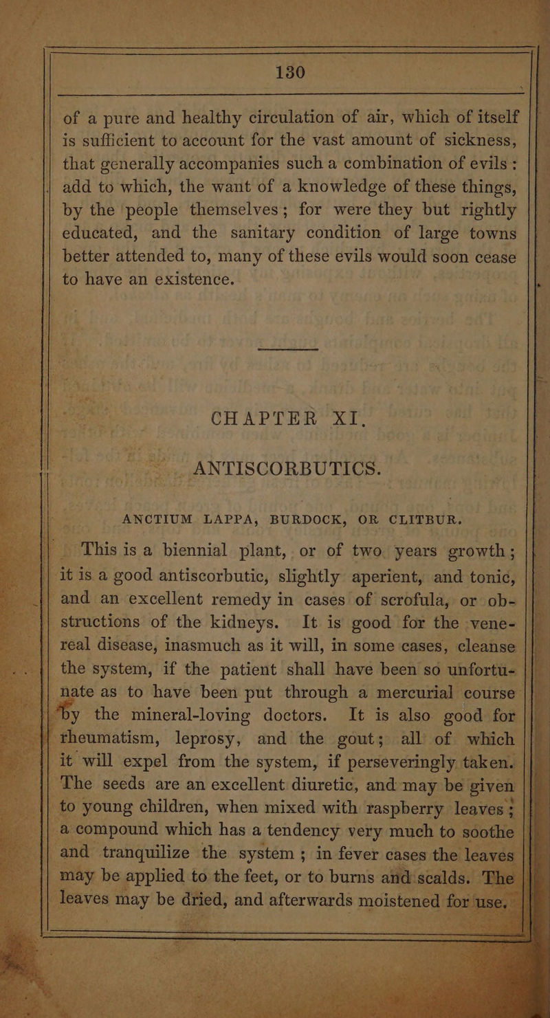 || of a pure and healthy circulation of air, which of itself | || is sufficient to account for the vast amount of sickness, || that generally accompanies such a combination of evils : add to which, the want of a knowledge of these things, by the people themselves; for were they but rightly educated, and the sanitary condition of large towns _ better attended to, many of these evils would soon cease to have an existence. ees | S OT rae Tae £5 rn a ~~ — re. 4a hae ole CHAPTER XI. _. ANTISCORBUTICS. _ANCTIUM LAPPA, BURDOCK, OR CUPLEUR. . hia ; is a biennial plant, or of two. years” sonia j itisa good antiscorbutic, slightly aperient, and tonic, | | and an excellent remedy in cases of scrofula, or ob- | | structions of the kidneys. It is good for the vene- |} | real disease, inasmuch as it will, in some. cases, cleanse | : the system, if the patient shall have been so unfortu- We || nate as to have been put through a mercurial course | }\*by the mineral-loving doctors. It is also good f I {| eas, leprosy, and the Secs all ad which | ee