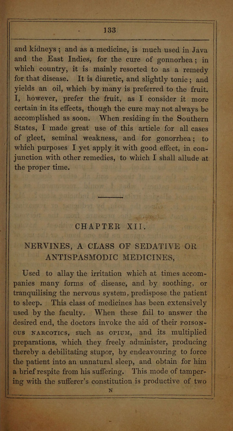 and the East Indies, for the cure of gonnorhea; in which country, it is mainly resorted to as a remedy for that disease. It is diuretic, and slightly tonic; and | yields an oil, which by many is preferred to the fruit. | || I, however, prefer the fruit, as I consider it more | i {| certain in its effects, though the cure may not always be | accomplished as soon. When residing in the Southern || States, I made great use of this article for all cases || of gleet, seminal weakness, and for gonorrhea; to || which purposes I yet apply it with good effect, in con- |} junction with other remedies, to which I shall allude at _|| the proper time. ra y.\_ whe ea a CHAPTER XII. NERVINES, A CLASS OF SEDATIVE OR | ANTISPASMODIC MEDICINES, — Used to allay the irritation which at times accom- — a panies many forms of disease, and by soothing, or || || tranquilising the nervous system, predispose the patient nee to sleep. This class of medicines has been extensively | used. by the faculty. When these fail to answer the | desired end, the doctors invoke the aid of their poison- : 0US NARCcoTIcs, such as opium, and its multiplied |) preparations, which they freely administer, producing || thereby a debilitating stupor, by endeavouring to force the patient into an unnatural sleep, and obtain for him || brief prspitg from Bis suffering. qT his mode oF tamper- oe